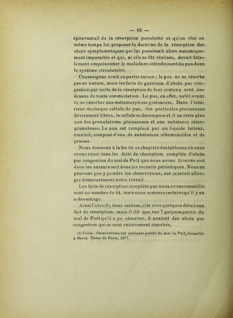 épouvantail de la résorption purulente et qu’on vînt en même temps lui proposer la doctrine de la résorption des abcès symptomatiques qui lui paraissait alors mécanique- ment impossible et qui, si elle se fût réalisée, devait fata- lement empoisonner le maladeen introduisant du pus dans le système circulatoire. Chassaignac avait enpartie raison ; le pus ne se résorbe pas en nature, mais les faits de guérison d’abcès par con- gestion par suite de la résorption de leur contenu sont au- dessus de toute constestation. Le pus, en effet, subit avant de se résorber une métamorphose graisseuse. Dans l’inté- rieur de chaque cellule de pus, des particules graisseuses deviennent libres, la cellulese décompose et il ne reste plus que des granulations graisseuses et une substance inter- granuleuse. Le pus est remplacé par un liquide laiteux, émulsif, composé d’eau, de substances albuminoïdes et de graisse. Nous donnons à la fin de ce chapitre destableaux où nous avons réuni tous les faits de résorption complète d’abcès par congestion du mal de Pott que nous avons trouvés soit dans les auteurs soit dans les recueils périodiques. Nousne pouvons pas y joindre les observations, car ce serait allon- ger démesurément notre travail. Les faits de résorption complète que nous avonsrecueillis sont au nombre de 44, mais nous sommes certains qu’il y en a davantage. AinsiColas(l), dans sathèse,cite avecquelques détail sun fait de résorption, mais il dit que sur 7 garçons guéris du mal de Pott qu’il a pu observer, 6 avaient des abcès par congestion qui se sont entièrement résorbés. (1) Colas. Observations sur quelques points du mal de Pott, recueillis à Berck. Thèse de Paris, 1877.