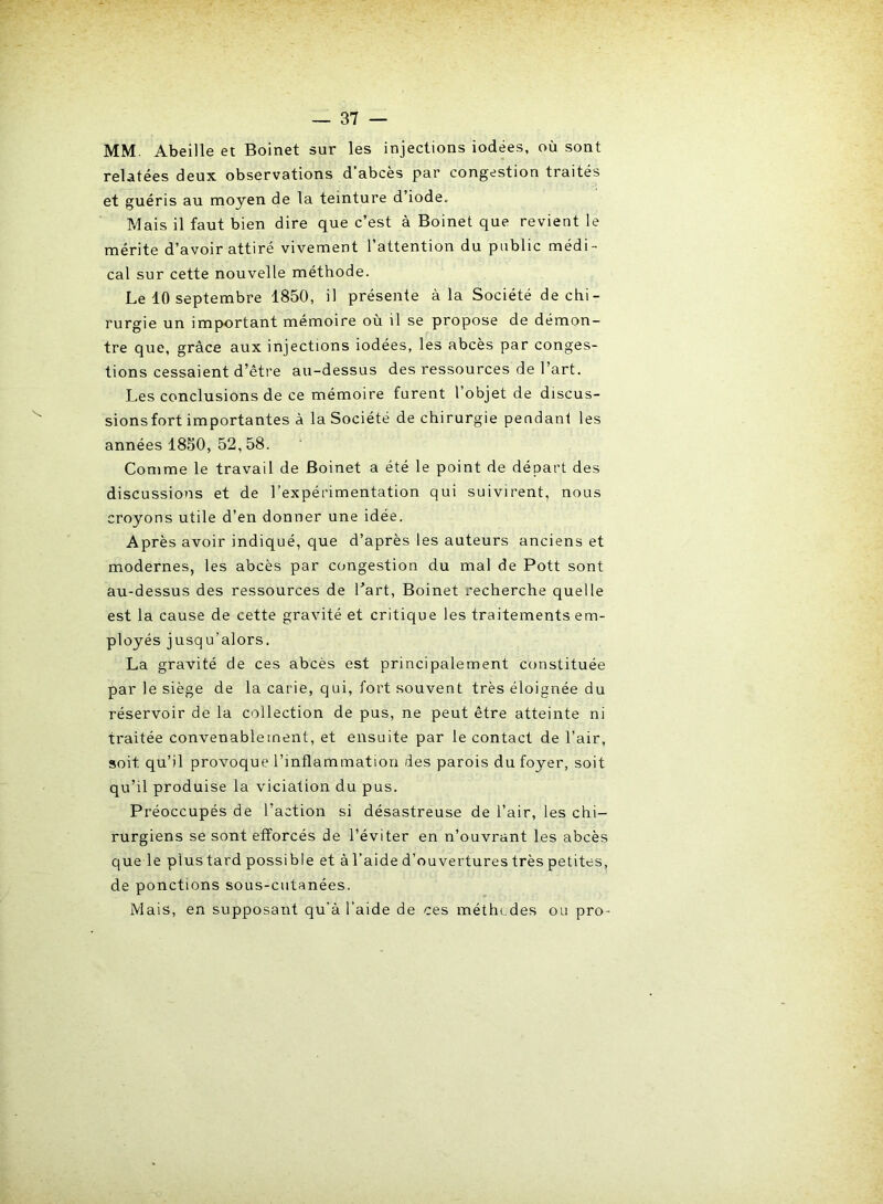 MM. Abeille et Boinet sur les injections iodées, où sont relatées deux observations d abcès par congestion traités et guéris au moyen de la teinture d’iode. Mais il faut bien dire que c’est à Boinet que revient le mérite d’avoir attiré vivement l’attention du public médi- cal sur cette nouvelle méthode. Le 10 septembre 1850, il présente à la Société de chi- rurgie un important mémoire où il se propose de démon- tre que, grâce aux injections iodées, les abcès par conges- tions cessaient d’être au-dessus des l'essources de l’art. Les conclusions de ce mémoire furent 1 objet de discus- sionsfort importantes à la Société de chirurgie pendant les années 1850, 52,58. Comme le travail de Boinet a été le point de départ des discussions et de l’expérimentation qui suivirent, nous croyons utile d’en donner une idée. Après avoir indiqué, que d’après les auteurs anciens et modernes, les abcès par congestion du mal de Pott sont au-dessus des ressources de l'art, Boinet recherche quelle est la cause de cette gravité et critique les traitements em- ployés jusqu’alors. La gravité de ces abcès est principalement constituée par le siège de la carie, qui, fort souvent très éloignée du réservoir de la collection de pus, ne peut être atteinte ni traitée convenablement, et ensuite par le contact de l’air, soit qu’il provoque l’inflammation des parois du foyer, soit qu’il produise la viciation du pus. Préoccupés de l’action si désastreuse de l’air, les chi- rurgiens se sont efforcés de l’éviter en n’ouvrant les abcès que le plustard possible et à l’aide d’ouvertures très petites, de ponctions sous-cutanées. Mais, en supposant qu’à l’aide de ces méthodes ou pro-