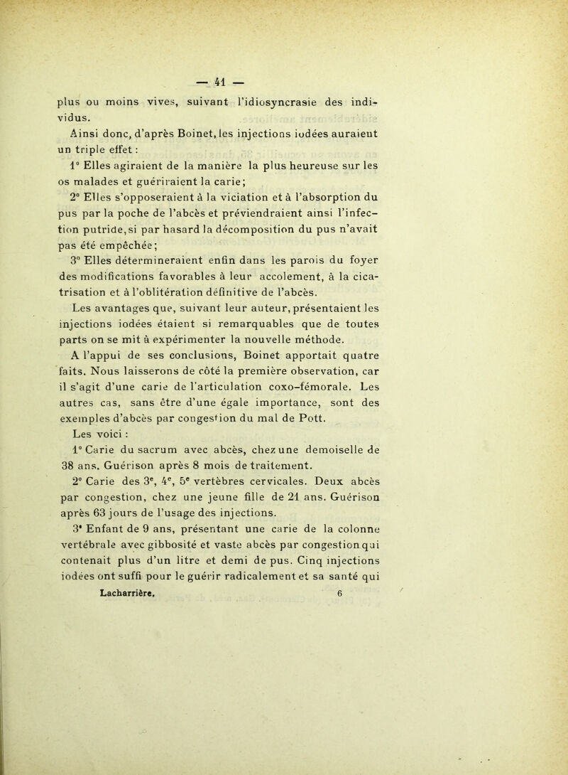 plus ou moins vives, suivant l’idiosyncrasie des indi- vidus. Ainsi donc, d’après Boinet.les injections iodées auraient un triple effet : 1° Elles agiraient de la manière la plus heureuse sur les os malades et guériraient la carie; 2° Elles s’opposeraient à la viciation et à l’absorption du pus par la poche de l’abcès et préviendraient ainsi l’infec- tion putride,si par hasard la décomposition du pus n’avait pas été empêchée; 3° Elles détermineraient enfin dans les parois du foyer des modifications favorables à leur accolement, à la cica- trisation et à l’oblitération définitive de l’abcès. Les avantages que, suivant leur auteur, présentaient les injections iodées étaient si remarquables que de toutes parts on se mit à expérimenter la nouvelle méthode. A l’appui de ses conclusions, Boinet apportait quatre faits. Nous laisserons de côté la première observation, car il s’agit d’une carie de l’articulation coxo-fémorale. Les autres cas, sans être d’une égale importance, sont des exemples d’abcès par congestion du mal de Pott. Les voici : 1° Carie du sacrum avec abcès, chez une demoiselle de 38 ans. Guérison après 8 mois de traitement. 2° Carie des 3e, 4e, 5e vertèbres cervicales. Deux abcès par congestion, chez une jeune fille de 21 ans. Guérison après 63 jours de l’usage des injections. 3* Enfant de 9 ans, présentant une carie de la colonne vertébrale avec gibbosité et vaste abcès par congestion qui contenait plus d’un litre et demi de pus. Cinq injections iodées ont suffi pour le guérir radicalement et sa santé qui Lacharrière. 6