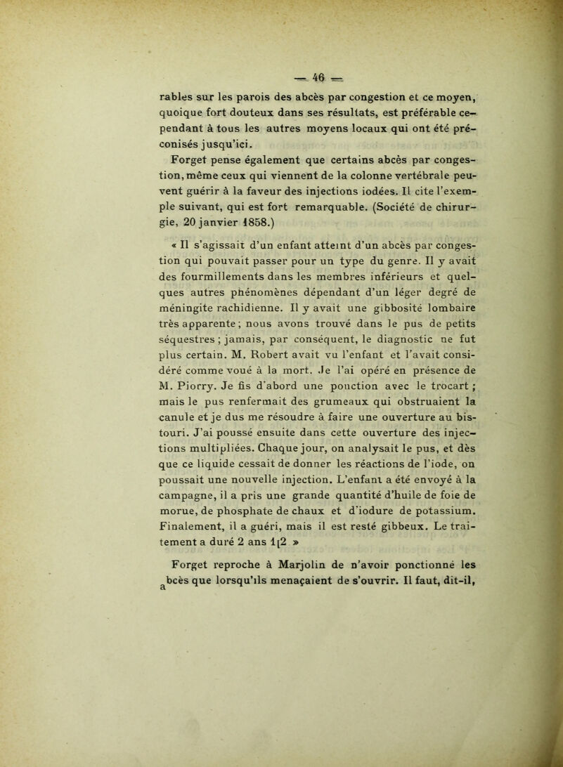 râbles sur les parois des abcès par congestion et ce moyen, quoique fort douteux dans ses résultats, est préférable ce- pendant à tous les autres moyens locaux qui ont été pré- conisés jusqu’ici. Forget pense également que certains abcès par conges- tion, même ceux qui viennent de la colonne vertébrale peu- vent guérir à la faveur des injections iodées. Il cite l’exem- ple suivant, qui est fort remarquable. (Société de chirur- gie, 20 janvier 1858.) « Il s’agissait d’un enfant atteint d’un abcès par conges- tion qui pouvait passer pour un type du genre. Il y avait des fourmillements dans les membres inférieurs et quel- ques autres phénomènes dépendant d’un léger degré de méningite rachidienne. Il y avait une gibbosité lombaire très apparente ; nous avons trouvé dans le pus de petits séquestres ; jamais, par conséquent, le diagnostic ne fut plus certain. M. Robert avait vu l’enfant et l’avait consi- déré comme voué à la mort, .le l’ai opéré en présence de M. Piorry. Je fis d'abord une ponction avec le trocart ; mais le pus renfermait des grumeaux qui obstruaient la canule et je dus me résoudre à faire une ouverture au bis- touri. J’ai poussé ensuite dans cette ouverture des injec- tions multipliées. Chaque jour, on analysait le pus, et dès que ce liquide cessait de donner les réactions de l’iode, on poussait une nouvelle injection. L’enfant a été envoyé à la campagne, il a pris une grande quantité d’huile de foie de morue, de phosphate de chaux et d'iodure de potassium. Finalement, il a guéri, mais il est resté gibbeux. Le trai- tement a duré 2 ans 1[2 » Forget reproche à Marjolin de n’avoir ponctionné les bcès que lorsqu’ils menaçaient de s’ouvrir. Il faut, dit-il, cl