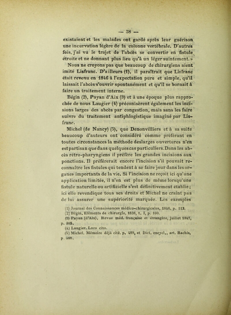 existaient et les malades ont gardé après leur guérison, une incurvation légère de la colonne vertébrale. D’autres fois, j’ai vu le trajet de l’abcès se convertir en fistule étroite et ne donnant plus lieu qu’à un léger suintement. » Nous ne croyons pas que beaucoup de chirurgiens aient imité Lisfranc. D’ailleurs (1), il paraîtrait que Lis franc était revenu en 1846 à l’expectation pure et simple, qu’il laissait l’abcès s’ouvrir spontanément et qu’il se bornait à faire un traitement interne. Bégin (2), Payan d’Aix (3) et à une époque plus rappro- chée de nous Laugier (4) préconisèrent également les inci- sions larges des abcès par congestion, mais sans les faire suivre du traitement antiphlogistique imaginé par Lis- franc. Michel (de Nancy) (5), que Denonvilliers et à sa suite beaucoup d’auteurs ont considéré comme préférant en toutes circonstances la méthode deslarges ouvertures n’en estpartisan que dans quelquescas particuliers.Dans les ab- cès rétro-pharyngiens il préfère les grandes incisions aux ponctions. Il préférerait encore l’incision s’il pouvait re- connaître les fistules qui tendent à se faire jour dans les or- ganes importants de la vie. Si l’incision ne reçoit ici qu’une application limitée, il n’en est plus de même lorsqu’une fistule naturelle ou artificielle s’est définitivement établie ; ici elle revendique tous ses droits et Michel ne craint pas de lui assurer une supériorité marquée. Les exemples (1) Journal des Connaissances médico-chirurgicales, 1846, p. 113. (2) Bégin. Eléments de chirurgie, 1838, t. I, p. 100. (3) Payan (d’Aix), Revue méd. française et étrangère, juillet 1847, p. 305. (4) Laugier. Loco cito. (5) Michel. Mémoire déjà cité, p, 489, et Dict. encycl,, art. Rachis, p. o08.