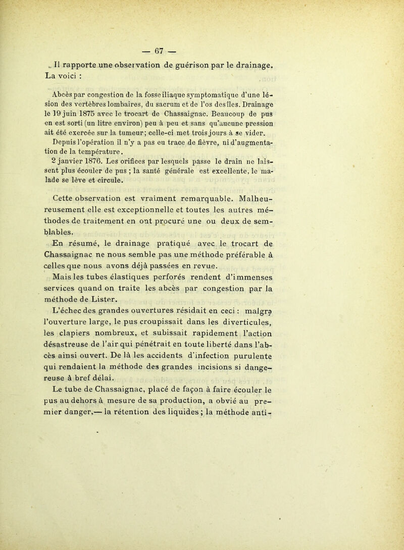 Il rapporte une observation de guérison par le drainage. La voici : Abcès par congestion de la fosse iliaque symptomatique d’une lé- sion des vertèbres lombaires, du sacrum et de l’os des îles. Drainage le 19 juin 1875 avec le trocart de Chassaignac. Beaucoup de pus en est sorti (un litre environ) peu à peu et sans qu’aucune pression ait été exercée sur la tumeur; celle-ci met trois jours à se vider. Depuis l’opération il n’y a pas eu trace de fièvre, ni d’augmenta- tion de la température. 2 janvier 1876. Les orifices par lesquels passe le drain ne lais- sent plus écouler de pus ; la santé générale est excellente, le ma- lade se lève et circule. Cette observation est vraiment remarquable. Malheu- reusement elle est exceptionnelle et toutes les autres mé- thodes de traitement en ont procuré une ou deux de sem- blables. En résumé, le drainage pratiqué avec le trocart de Chassaignac ne nous semble pas une méthode préférable à celles que nous avons déjà passées en revue. Mais les tubes élastiques perforés rendent d’immenses services quand on traite les abcès par congestion par la méthode de Lister. L’échec des grandes ouvertures résidait en ceci : malgra l’ouverture large, le pus croupissait dans les diverticules, les clapiers nombreux, et subissait rapidement l’action désastreuse de l’air qui pénétrait en toute liberté dans l’ab- cès ainsi ouvert. De là les accidents d’infection purulente qui rendaient la méthode des grandes incisions si dange- reuse à bref délai. Le tube de Chassaignac, placé de façon à faire écouler le pus au dehors à mesure de sa production, a obvié au pre- mier danger,— la rétention des liquides ; la méthode anti-