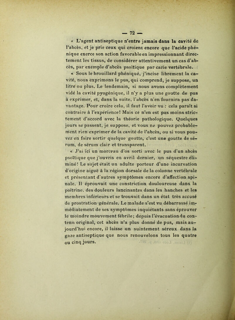 « L’agent antiseptique n’entre jamais dans la cavité de l’abcès, et je prie ceux qui croient encore que l’acide phé- nique exerce son action favorable en impressionnant direc- tement les tissus, de considérer attentivement un cas d’ab- cès, par exemple d’abcès psoïtique par carie vertébrale. « Sous le brouillard phéniqué, j’incise librement la ca- vité, nous exprimons le pus, qui comprend, je suppose, un litre ou plus. Le lendemain, si nous avons complètement vidé la cavité pyogénique, il n’y a plus une goutte de pus à exprimer, et, dans la suite, l’abcès n’en fournira pas da- vantage. Pour croire cela, il faut l’avoir vu : cela paraît si contraire à l’expérience! Mais ce n’en est pas moins stric- tement d’accord avec la théorie pathologique. Quelques jours se passent, je suppose, et vous ne pouvez probable- ment rien exprimer de la cavité de l’abcès, ou si vous pou- vez en faire sortir quelque goutte, c’est une goutte de sé- rum, de sérum clair et transparent. « J’ai ici un morceau d’os sorti avec le pus d’un abcès psoïtique que j’ouvris en avril dernier, un séquestre éli- miné! Le sujet était un adulte porteur d’une incurvation d’origine aiguë à la région dorsale de la colonne vertébrale et présentant d’autres symptômes encore d’affection spi- nale. Il éprouvait une constriction douloureuse dans la poitrine, des douleurs lancinantes dans les hanches et les membres inférieurs et se trouvait dans un état très accusé de prostration générale. Le malade s’est vu débarrassé im- médiatement de ses S3’-mptômes inquiétants sans éprouver le moindre mouvement fébrile ; depuis l’évacuation du con- tenu original, cet abcès n’a plus donné de pus, mais au- jourd'hui encore, il laisse un suintement séreux dans la gaze antiseptique que nous renouvelons tous les quatre ou cinq jours.