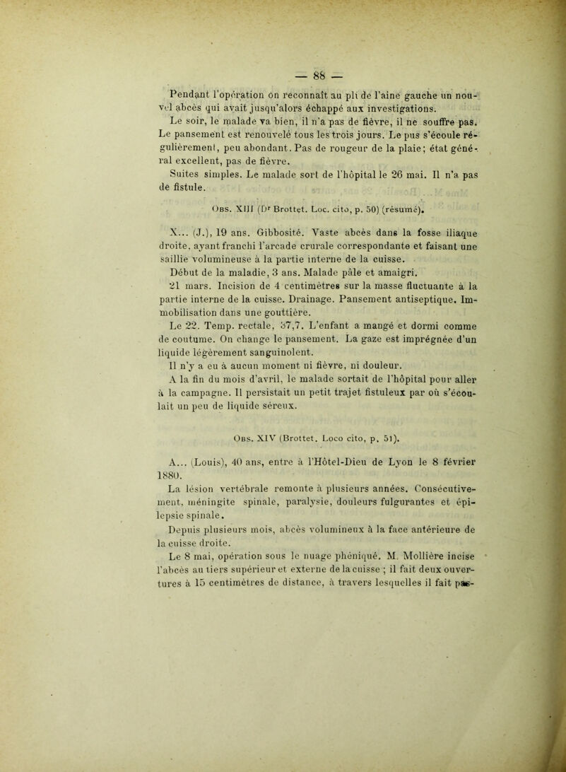 vel abcès qui avait jusqu’alors échappé aux investigations. Le soir, le malade va bien, il n’a pas de fièvre, il ne souffre pas. Le pansement est renouvelé tous les trois jours. Le pus s’écoule ré- gulièrement, peu abondant. Pas de rougeur de la plaie; état géné- ral excellent, pas de fièvre. Suites simples. Le malade sort de l’hôpital le 26 mai. Il n’a pas de fistule. Obs. XIII (0r Brottet. Loc. cito, p. 50) (résumé). X... (J.), 19 ans. Gibbosité. Vaste abcès dans la fosse iliaque droite, ayant franchi l'arcade crurale correspondante et faisant une saillie volumineuse à la partie interne de la cuisse. Début de la maladie, 3 ans. Malade pâle et amaigri. 21 mars. Incision de 4 centimètres sur la masse fluctuante à la partie interne de la cuisse. Drainage. Pansement antiseptique. Im- mobilisation dans une gouttière. Le 22. Temp. rectale, 37,7. L’enfant a mangé et dormi comme de coutume. On change le pansement. La gaze est imprégnée d’un liquide légèrement sanguinolent. Il n’y a eu à aucun moment ni fièvre, ni douleur. A la fin du mois d’avril, le malade sortait de l’hôpital pour aller à la campagne. Il persistait un petit trajet fistuleux par où s’écou- lait un peu de liquide séreux. Obs. XIV (Brottet. Loco cito, p. 5l). A... (Louis), 40 ans, entre à l’Hôtel-Dieu de Lyon le 8 février 1880. La lésion vertébrale remonte à plusieurs années. Consécutive- ment, méningite spinale, paralysie, douleurs fulgurantes et épi- lepsie spinale. Depuis plusieurs mois, abcès volumineux à la face antérieure de la cuisse droite. Le 8 mai, opération sous le nuage phéniqué. M, Mollière incise l’abcès au tiers supérieur et externe de la cuisse ; il fait deux ouver- tures à 15 centimètres de distance, à travers lesquelles il fait pae-