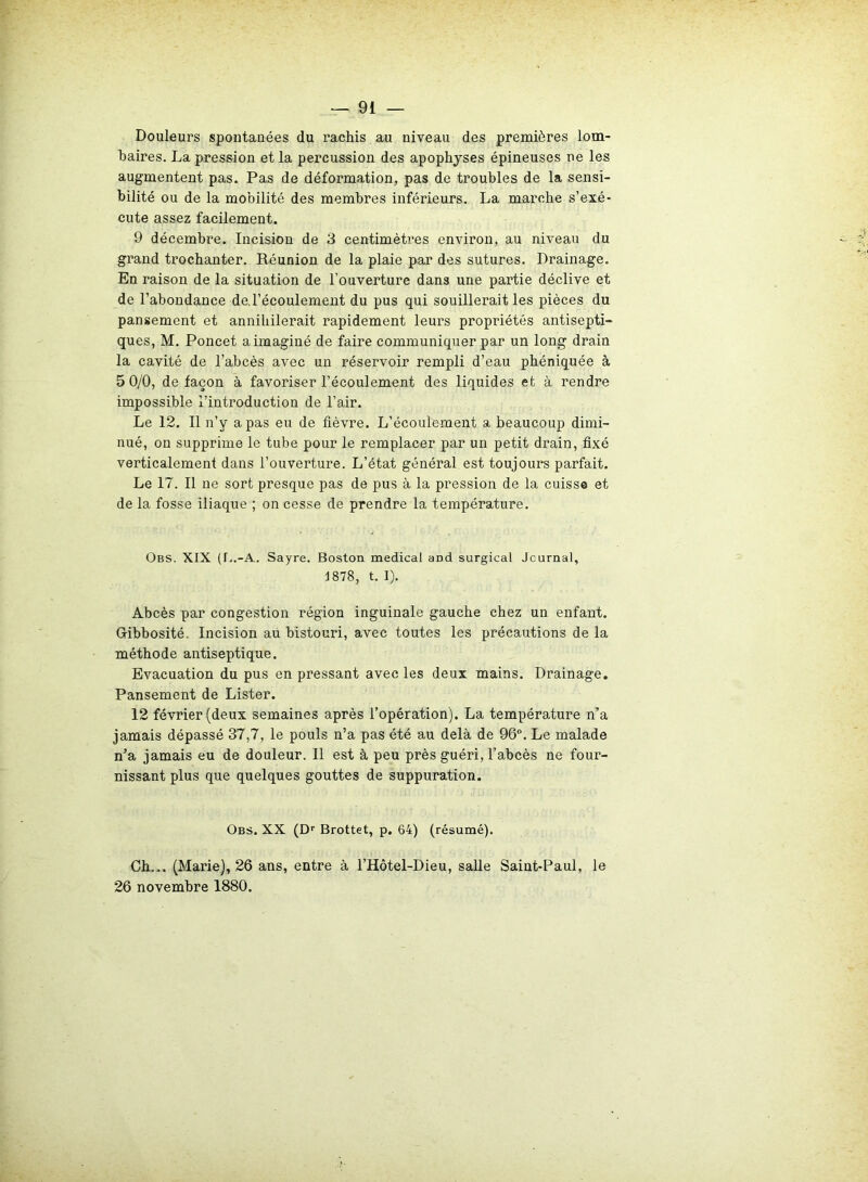 Douleurs spontanées du rachis au niveau des premières lom- baires. La pression et la percussion des apophyses épineuses ne les augmentent pas. Pas de déformation, pas de troubles de la sensi- bilité ou de la mobilité des membres inférieurs. La marche s’exé- cute assez facilement. 9 décembre. Incision de 3 centimètres environ, au niveau du grand trochanter. Réunion de la plaie par des sutures. Drainage. En raison de la situation de l’ouverture dans une partie déclive et de l’abondance de. l’écoulement du pus qui souillerait les pièces du pansement et annihilerait rapidement leurs propriétés antisepti- ques, M. Poncet a imaginé de faire communiquer par un long drain la cavité de l’abcès avec un réservoir rempli d’eau phéniquée à 5 0/0, de façon à favoriser l’écoulement des liquides et à rendre impossible l’introduction de l’air. Le 12. Il n’y a pas eu de fièvre. L’écoulement a beaucoup dimi- nué, on supprime le tube pour le remplacer par un petit drain, fixé verticalement dans l’ouverture. L’état général est toujours parfait. Le 17. Il ne sort presque pas de pus à la pression de la cuisse et de la fosse iliaque ; on cesse de prendre la température. Obs. XIX (1,,-A. Sayre. Boston medical aDd surgical Jcurnal, 1878, t. I). Abcès par congestion région inguinale gauche chez un enfant. Gibbosité. Incision au bistouri, avec toutes les précautions de la méthode antiseptique. Evacuation du pus en pressant avec les deux mains. Drainage. Pansement de Lister. 12 février (deux semaines après l’opération). La température n’a jamais dépassé 37,7, le pouls n’a pas été au delà de 96°. Le malade n’a jamais eu de douleur. 11 est à peu près guéri, l’abcès ne four- nissant plus que quelques gouttes de suppuration. Obs. XX (Dr Brottet, p. 64) (résumé). Ch... (Marie), 26 ans, entre à l’Hôtel-Dieu, salle Saint-Paul, le 26 novembre 1880.