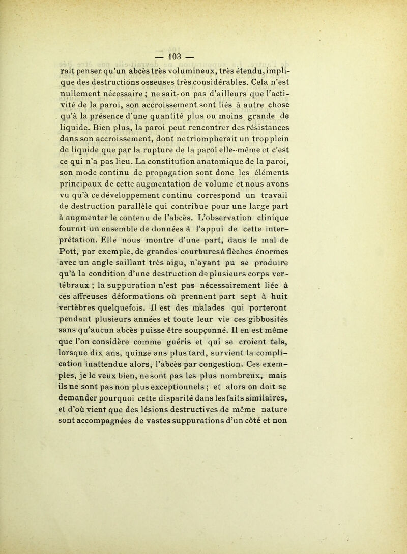 rait penser qu’un abcès très volumineux, très étendu, impli- que des destructions osseuses très considérables. Cela n’est nullement nécessaire; ne sait-on pas d’ailleurs que l’acti- vité de la paroi, son accroissement sont liés à autre chose qu’à la présence d’une quantité plus ou moins grande de liquide. Bien plus, la paroi peut rencontrer des résistances dans son accroissement, dont netriompherait un tropplein de liquide que par la rupture de la paroi elle- même et c’est ce qui n’a pas lieu. La constitution anatomique de la paroi, son mode continu de propagation sont donc les éléments principaux de cette augmentation de volume et nous avons vu qu’à ce développement continu correspond un travail de destruction parallèle qui contribue pour une large part à augmenter le contenu de l’abcès. L’observation clinique fournit un ensemble de données à l’appui de cette inter- prétation. Elle nous montre d’une part, dans le mal de Poit, par exemple, de grandes courbures à flèches énormes avec un angle saillant très aigu, n’ayant pu se produire qu’à la condition d’une destruction de plusieurs corps ver- tébraux ; la suppuration n’est pas nécessairement liée à ces affreuses déformations où prennent part sept à huit vertèbres quelquefois. Il est des malades qui porteront pendant plusieurs années et toute leur vie ces gibbosités sans qu’aucun abcès puisse être soupçonné. Il en est même que l’on considère comme guéris et qui se croient tels, lorsque dix ans, quinze ans plus tard, survient la compli- cation inattendue alors, l’abcès par congestion. Ces exem- ples, je le veux bien, ne sont pas les plus nombreux, mais ils ne sont pas non plus exceptionnels ; et alors on doit se demander pourquoi cette disparité dans lesfaits similaires, et d’où vient que des lésions destructives de même nature sont accompagnées de vastes suppurations d’un côté et non