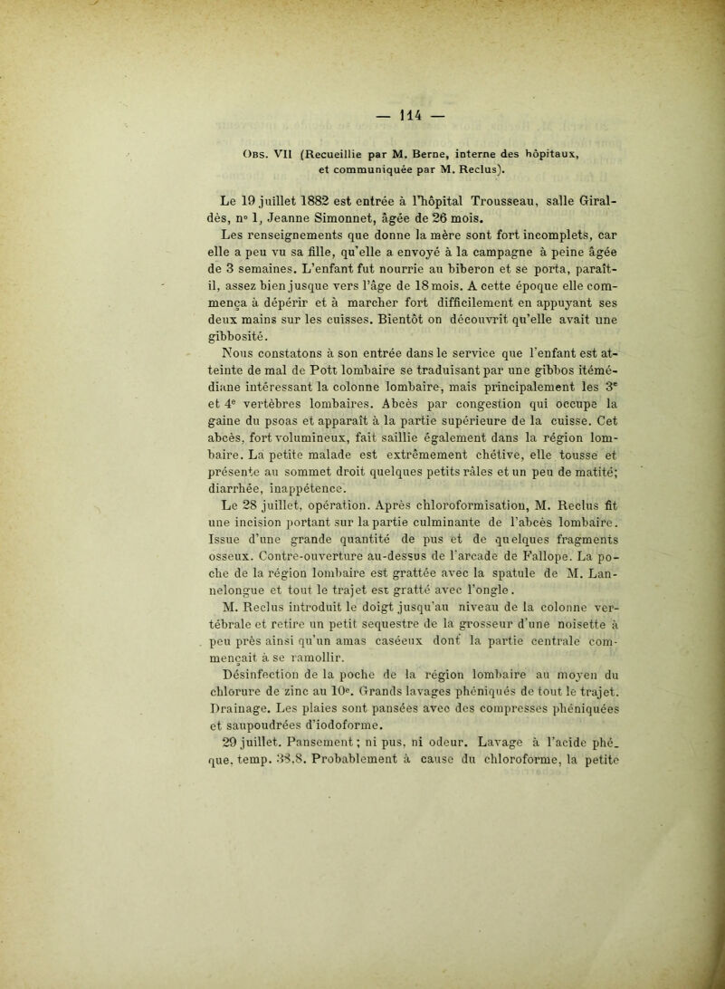 Obs. Vil (Recueillie par M. Berne, interne des hôpitaux, et communiquée par M. Reclus). Le 19 juillet 1882 est entrée à rhôpital Trousseau, salle Giral- dès, n° 1, Jeanne Simonnet, âgée de 26 mois. Les renseignements que donne la mère sont fort incomplets, car elle a peu vu sa fille, qu’elle a envoyé à la campagne à peine âgée de 3 semaines. L’enfant fut nourrie au biberon et se porta, paraît- il, assez bien jusque vers l’âge de 18 mois. A cette époque elle com- mença à dépérir et à marcher fort difficilement en appuyant ses deux mains sur les cuisses. Bientôt on découvrit qu’elle avait une gibbosité. Nous constatons à son entrée dans le service que l'enfant est at- teinte de mal de Pott lombaire se traduisant par une gibbos itémé- diane intéressant la colonne lombaire, mais principalement les 3e et 4e vertèbres lombaires. Abcès par congestion qui occupe la gaine du psoas et apparaît à la partie supérieure de la cuisse. Cet abcès, fort volumineux, fait saillie également dans la région lom- baire. La petite malade est extrêmement chétive, elle tousse et présente au sommet droit quelques petits râles et un peu de matité; diarrhée, inappétence. Le 28 juillet, opération. Après chloroformisation, M. Reclus fit une incision portant sur la partie culminante de l’abcès lombaire. Issue d’une grande quantité de pus et de quelques fragments osseux. Contre-ouverture au-dessus de l'arcade de Fallope. La po- che de la région lombaire est grattée avec la spatule de M. Lan- nelongue et tout le trajet est gratté avec l’ongle. M. Reclus introduit le doigt jusqu’au niveau de la colonne ver- tébrale et retire un petit séquestre de la grosseur d’une noisette à peu près ainsi qu’un amas caséeux dont la partie centrale com- mençait à se ramollir. Désinfection de la poche de la région lombaire au moyen du chlorure de zinc au 10e. Grands lavages phéniqués de tout le trajet. Drainage. Les plaies sont pansées avec des compresses phéniquées et saupoudrées d’iodoforme. 29 juillet. Pansement; ni pus, ni odeur. Lavage à l’acide phé_ que. temp. 38,8. Probablement à cause du chloroforme, la petite