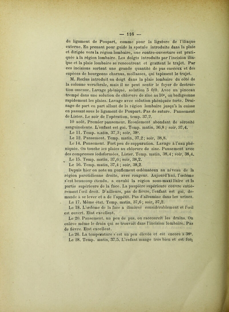 du ligament de Poupart, comme pour la ligature de l’iliaque externe. En prenant pour guide la spatule introduite dans la plaie et dirigée vers la région lombaire, une contre-ouverture est prati- quée à la région lombaire. Les doigts introduits par l’incision ilia- que et la plaie lombaire se rencontrent et grattent le trajet. Par ces incisions sortent une grande quantité de pus caséeux et des espèces de bourgeons charnus, mollasses, qui tapissent le trajet. M. Reclus introduit un doigt dans la plaie lombaire du côté de la colonne venébrale, mais il ne peut sentir le foyer de destruc- tion osseuse. Lavage pliéniqué, solution 5 0/0. Avec un pinceau trempé dans une solution de chlorure de zinc aulO0, on badigeonne rapidement les plaies. Lavage avec solution phéniquée torte. Drai- nage de part en part allant de la région lombaire jusqu’à la cuisse en passant sous le ligament de Poupart. Pas de suture. Pansement de Lister. Le soir de l’opération, temp. 37,2. 10 août. Premier pansement. Ecoulement abondant de sérosité sanguinolente. L’ënfant est gai. Temp. matin, 36,8 ;• soir, 37,4. Le 11. Temp. matin, 37,3; soir, 38°. Le 12. Pansement. Temp. matin, 37,2; soir, 38,8. Le 14. Pansement. Fort peu de suppuration. Lavage à l’eau phé- niquée. On touche ies plaies au chlorure de zinc. Pansement avec des compresses iodoformées, Lister. Temp. matin, 38,4; soir, 38,4. Le 15. Temp. matin, 37,6; soir, 38,2. Le 16. Temp. matin, 37,4 ; soir, 38,2. Depuis hier on note un gonflement œdémateux au niveau de la région parotidienne droite, avec rougeur. Aujourd’hui, l’œdème s’est beaucoup étendu, a envahi la région sous-maxillaire et la partie supérieure de la face. La paupière supérieure couvre entiè- rement l’œil droit. D'ailleurs, pas de fièvre, l’enfant est gai, de- mande à se lever et a de l'appétit. Pas d’albumine dans les urines. Le 17. Même état. Temp. matin, 37,6; soir, 37,2. Le 18. L’œdème de la face a diminué considérablement et l’œil est ouvert. Etat excellent. Le 20. Pansement, un peu de pus, on raccourcit les drains. On enlève même le drain qui se trouvait dans l’incision lombaire. Pas de fièvre. Etat excellent. Le 26. La température s’est un peu élevée et est encore à 38°. Le 28. Temp. matin, 37,5. L’enfant mange très bien et est for^