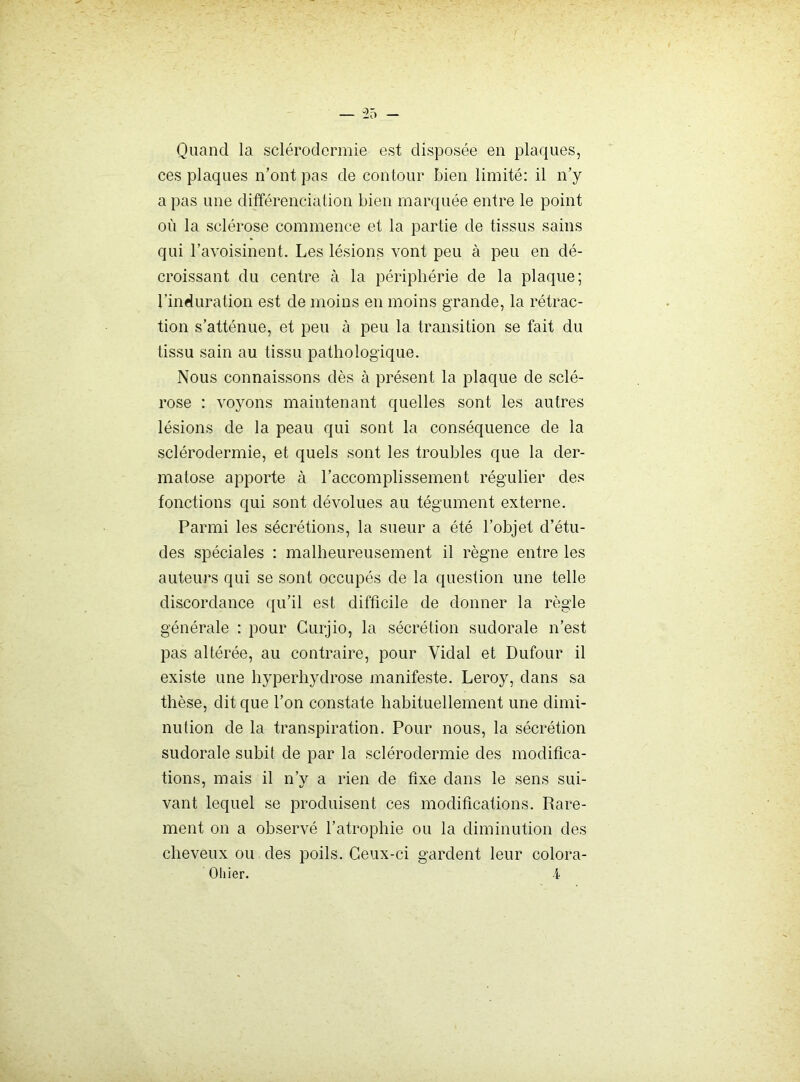 Quand la sclérodermie est disposée en plaques, ces plaques n’ont pas de contour bien limité: il n’y a pas une différenciation bien marquée entre le point où la sclérose commence et la partie de tissus sains qui l’avoisinent. Les lésions vont peu à peu en dé- croissant du centre à la périphérie de la plaque; l’induration est de moins en moins grande, la rétrac- tion s’atténue, et peu à peu la transition se fait du tissu sain au tissu pathologique. Nous connaissons dès à présent la plaque de sclé- rose ; voyons maintenant quelles sont les autres lésions de la peau qui sont la conséquence de la sclérodermie, et quels sont les troubles que la der- matose apporte à l’accomplissement régulier des fonctions qui sont dévolues au tégument externe. Parmi les sécrétions, la sueur a été l’objet d’étu- des spéciales : malheureusement il règne entre les auteurs qui se sont occupés de la question une telle discordance qu’il est difficile de donner la règle générale : pour Curjio, la sécrétion sudorale n’est pas altérée, au contraire, pour Vidal et Dufour il existe une hyperhydrose manifeste. Leroy, dans sa thèse, dit que l’on constate habituellement une dimi- nution de la transpiration. Pour nous, la sécrétion sudorale subit de par la sclérodermie des modifica- tions, mais il n’y a rien de fixe dans le sens sui- vant lequel se produisent ces modifications. Rare- ment on a observé l’atrophie ou la diminution des eheveux ou des poils. Ceux-ci gardent leur colora- Oliier. i