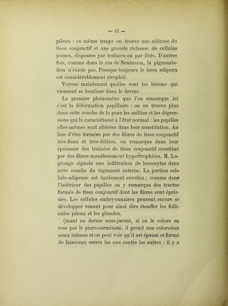 pileux : en même temps on trouve une sclérose du tissu conjonctif et une grande richesse de cellules jeunes, disposées par traînées ou par îlots. D’autres fois, comme dans le cas de Neumann, la pigmenta- tion n’existe pas. Presque toujours le tissu adipeux est considérablement atrophié. Vo}'ons maintenant quelles sont les lésions qui viennent se localiser dans le derme. Le premier phénomène que l’on remarque ici c’est la déformation papillaire : on ne trouve plus clans cette couche de la peau les saillies et les dépres- sions qui la caractérisent à l’état normal : les papilles elles-mêmes sont altérées dans leur constitution. Au lieu d’être formées par des fibres de tissu conjonctif très-fines et très-déliées, on remarque dans leur épaisseur des trainées de tissu conjonctif constitué par des fibres manifestement hypertrophiées. M. La- grange signale une infiltration de leucocytes dans cette couche du tégument externe. La portion cel- lulo-adipeu.se est également envahie ; comme dans l’intérieur des papilles on y remarque des tractus formés de tissu conjonctif dont les fibres sont épais- sies. Les cellules embryonnaires peuvent encore se développer venant pour ainsi dire étouffer les folli- cules pileux et les glandes. Quant au derme sous-jacent, si on le colore en rose par le picro-carminate, il prend une coloration assez intense et on peut voir qu’il est épaissi et formé de faisceaux serrés les uns contre les autres : il y a