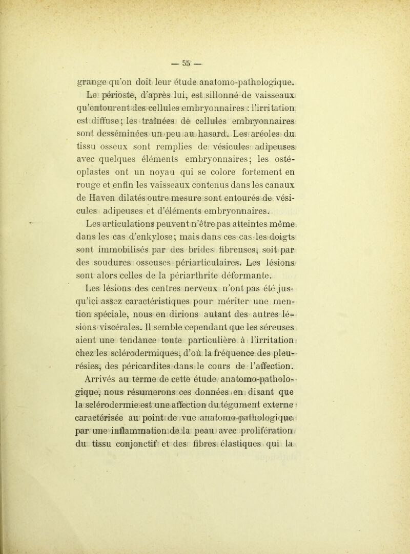 grange qu’on doit leur étude anatomo-pathologique. Le périoste, d’après lui, est sillonné de vaisseaux qu’entourent des cellules embryonnaires : l’irritation est diffuse; les traînées de cellules embryonnaires sont desséminées un^peu .au hasard. Les'aréoles dm tissu osseux sont remplies de vésicules' adipeuses, avec quelques éléments embryonnaires; les osté- oplastes ont un noyau qui se colore fortement en rouge et enfin les vaisseaux contenus dans les canaux de Haven dilatés outre mesure sont entourés de vési- cules adipeuses et d’éléments embryonnaires. Les articulations peuvent n’êtrepas atteintes même, dans les cas d’enkylose; mais dans ces cas les doigtS' sont immobilisés par des brides fibreuses- soit par des soudures osseuses périarticulaires. Les lésions sont alors celles de la périarthrite déformante. Les lésions des centres nerveux n’ont pas été jus- qu’ici assez caractéristiques pour mériter une men- tion spéciale, nous en dirions autant des autres lé- sions viscérales. 11 semble cependant que les séreuses aient une tendance toute particulière à,-l’irritationj chez les sclérodermiques, d’où, la fréquence des pieu- - résies, des péricardites dans le cours de l’affection. Arrivés au terme de cette étude anatomo^patholo-• gique, nous résumerons ces données • en. disant que la sclérodermie est une affection du tégument externe ■ caractérisée au pointi de jvue anatomo-pathologique, par une inflammation , de la peau avec .prolifération du tissu conjonctif et des fibres, élastiques qui la