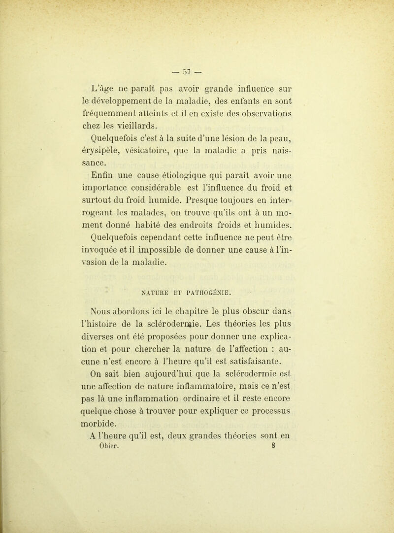 L’âge ne paraît pas avoir grande influence sur le développement de la maladie, des enfants en sont fréquemment atteints et il en existe des observations chez les vieillards. Quelquefois c’est à la suite d’une lésion de la peau, érysipèle, vésicatoire, que la maladie a pris nais- sance. Enfin une cause étiologique qui paraît avoir une importance considérable est l’influence du froid et surtout du froid humide. Presque toujours en inter- rogeant les malades, on trouve qu’ils ont à un mo- ment donné habité des endroits froids et humides. Quelquefois cependant cette influence ne peut être invoquée et il impossible de donner une cause à l’in- vasion de la maladie. NATURE ET PATIIOGÉNIE. Nous abordons ici le chapitre le plus obscur dans l’histoire de la sclérodermie. Les théories les plus diverses ont été proposées pour donner une explica- tion et pour chercher la nature de l’atîection : au- cune n’est encore à l’heure qu’il est satisfaisante. On sait bien aujourd’hui que la sclérodermie est une affection de nature inflammatoire, mais ce n’est pas là une inflammation ordinaire et il reste encore quelque chose à trouver pour expliquer ce processus morbide. A l’heure qu’il est, deux grandes théories sont en Ollier. 8