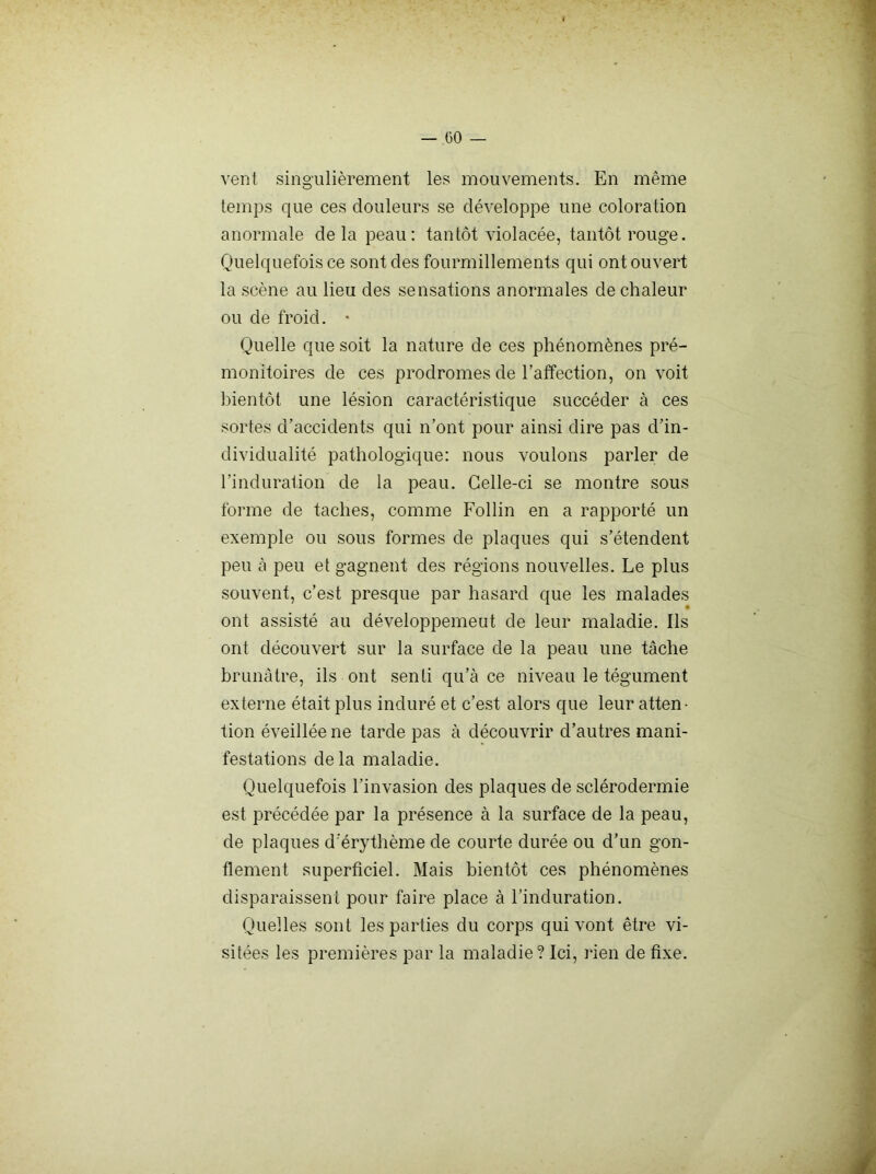 vent singulièrement les mouvements. En même temps que ces douleurs se développe une coloration anormale delà peau: tantôt violacée, tantôt rouge. Quelquefois ce sont des fourmillements qui ont ouvert la scène au lieu des sensations anormales de chaleur ou de froid. • Quelle que soit la nature de ces phénomènes pré- monitoires de ces prodromes de l’affection, on voit bientôt une lésion caractéristique succéder à ces sortes d’accidents qui n’ont pour ainsi dire pas d’in- dividualité pathologique: nous voulons parler de l’induration de la peau. Celle-ci se montre sous forme de taches, comme Follin en a rapporté un exemple ou sous formes de plaques qui s’étendent peu à peu et gagnent des régions nouvelles. Le plus souvent, c’est presque par hasard que les malades ont assisté au développemeut de leur maladie. Ils ont découvert sur la surface de la peau une tâche brunâtre, ils ont senti qu’à ce niveau le tégument externe était plus induré et c’est alors que leur atten- tion éveillée ne tarde pas à découvrir d’autres mani- festations delà maladie. Quelquefois l’invasion des plaques de sclérodermie est précédée par la présence à la surface de la peau, de plaques d'érythème de courte durée ou d’un gon- flement superficiel. Mais bientôt ces phénomènes disparaissent pour faire place à l'induration. Quelles sont les parties du corps qui vont être vi- sitées les premières par la maladie? Ici, rien de fixe.