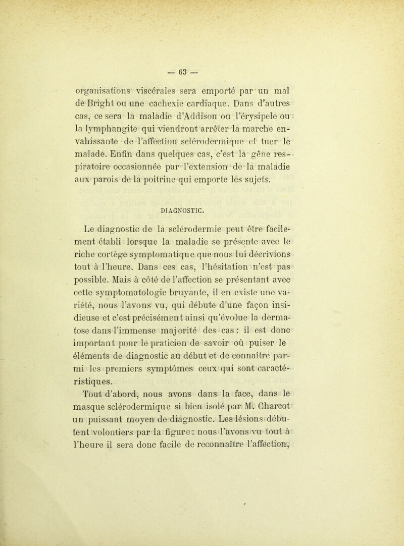 organisations viscérales sera emporté par un mal de Bright ou une cachexie cardiaque. Dans d’autres cas, ce sera la maladie d’Addison ou l’érysipele ou la lymphangite qui viendront arrêter la marche en- vahissante de l’affection sclérodermique et tuer le malade. Enfin dans quelques cas, c’est la gêne res- piratoire occasionnée par l’extension’ de la maladie aux parois de la poitrine qui emporte les sujets. DIAGNOSTIC. Le diagnostic de la sclérodermie peut être facile- ment établi lorsque la maladie se présente avec le riche cortège symptomatique que nous lui décrivions tout à l’heure. Dans ces cas, l’hésitation n’est pas possible. Mais à côté de l’affection se présentant avec cette symptomatologie bruyante, il en existe une va- riété, nous l’avons vu, qui débute d’une façon insi- dieuse et c’est précisément ainsi qu’évolue la derma- tose dans l’immense maj orité des cas ; il est donc important pour le praticien de savoir où puiser le éléments de diagnostic au début et de connaître par- mi les premiers symptômes ceux qui sont caracté- ristiques. Tout d’abord, nous avons dans la face, dans le masque sclérodermique si bien isolé par M. Charcot un puissant moyen de diagnostic. Les lésions débu- tent volontiers par la figure: nous l’avons vu tout à l’heure il sera donc facile de reconnaître l’affection,
