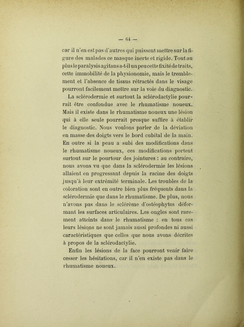 car il n’en est pas d’autres qui puissent mettre sur la fi- gure des malades ce masque inerte et rigide. Tout au plus le paralysis agitans a-t-il un peu cette fixité de traits, cette immobilité de la physionomie, mais le tremble- ment et l’absence de tissus rétractés dans le visage pourront facilement mettre sur la voie du diagnostic. La sclérodermie et surtout la sclérodactylie pour- rait être confondue avec le rhumatisme noueux. Mais il existe dans le rhumatisme noueux une lésion j qui à elle seule pourrait presque suffire à établir j le diagnostic. Nous voulons parler de la déviation | en masse des doigts vers le bord cubital de la main. | En outre si la peau a subi des modifications dans 1 le rhumatisme noueux, ces modifications portent | surtout sur le pourtour des jointures : au contraire, J nous avons vu que dans la sclérodermie les lésions _ f allaient en progressant depuis la racine des doigts / jusqu’à leur extrémité terminale. Les troubles de la \ coloration sont en outre bien plus fréquents dans la ] sclérodermie que dans le rhumatisme. De plus, nous n’avons pas dans le sclérème d’ostéophytes défor- mant les surfaces articulaires. Les ongles sont rare- ment atteints dans le rhumatisme : en tous cas leurs lésions ne sont jamais aussi profondes ni aussi caractéristiques que celles que nous avons décrites à propos de la sclérodactylie. Enfin les lésions de la face pourront venir faire ? cesser les hésitations, car il n’en existe pas dans le i rhumatisme noueux. I