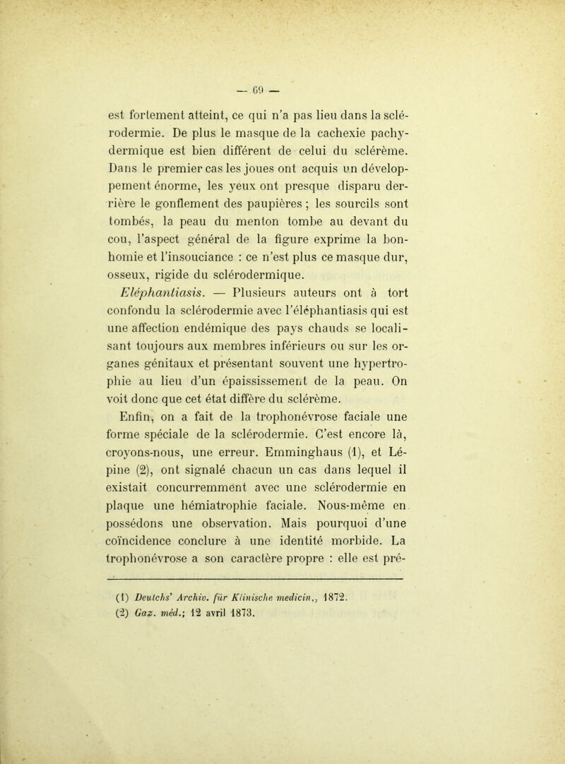 est foiiement atteint, ce qui n’a pas lieu dans la sclé- rodermie. De plus le masque de la cachexie pachy- dermique est bien différent de celui du sclérème. Dans le premier cas les joues ont acquis un dévelop- pement énorme, les yeux ont presque disparu der- rière le gonflement des paupières ; les sourcils sont tombés, la peau du menton tombe au devant du cou, l’aspect général de la figure exprime la bon- homie et l’insouciance : ce n’est plus ce masque dur, osseux, rigide du sclérodermique. Eléphantiasis. — Plusieurs auteurs ont à tort confondu la sclérodermie avec l’éléphantiasis qui est une affection endémique des pays chauds se locali- sant toujours aux membres inférieurs ou sur les or- ganes génitaux et présentant souvent une hypertro- phie au lieu d’un épaississement de la peau. On voit donc que cet état diffère du sclérème. Enfin, on a fait de la trophonévrose faciale une forme spéciale de la sclérodermie. C’est encore là, croyons-nous, une erreur. Emminghaus (1), et Lé- pine (2), ont signalé chacun un cas dans lequel il existait concurremment avec une sclérodermie en plaque une hémiatrophie faciale. Nous-même en possédons une observation. Mais pourquoi d’une coïncidence conclure à une identité morbide. La trophonévrose a son caractère propre ; elle est pré- (1) Deulchs' Archiv. für Klinische. medicin,, 1872. (2) Ga?:. méd.; 12 avril 1873.