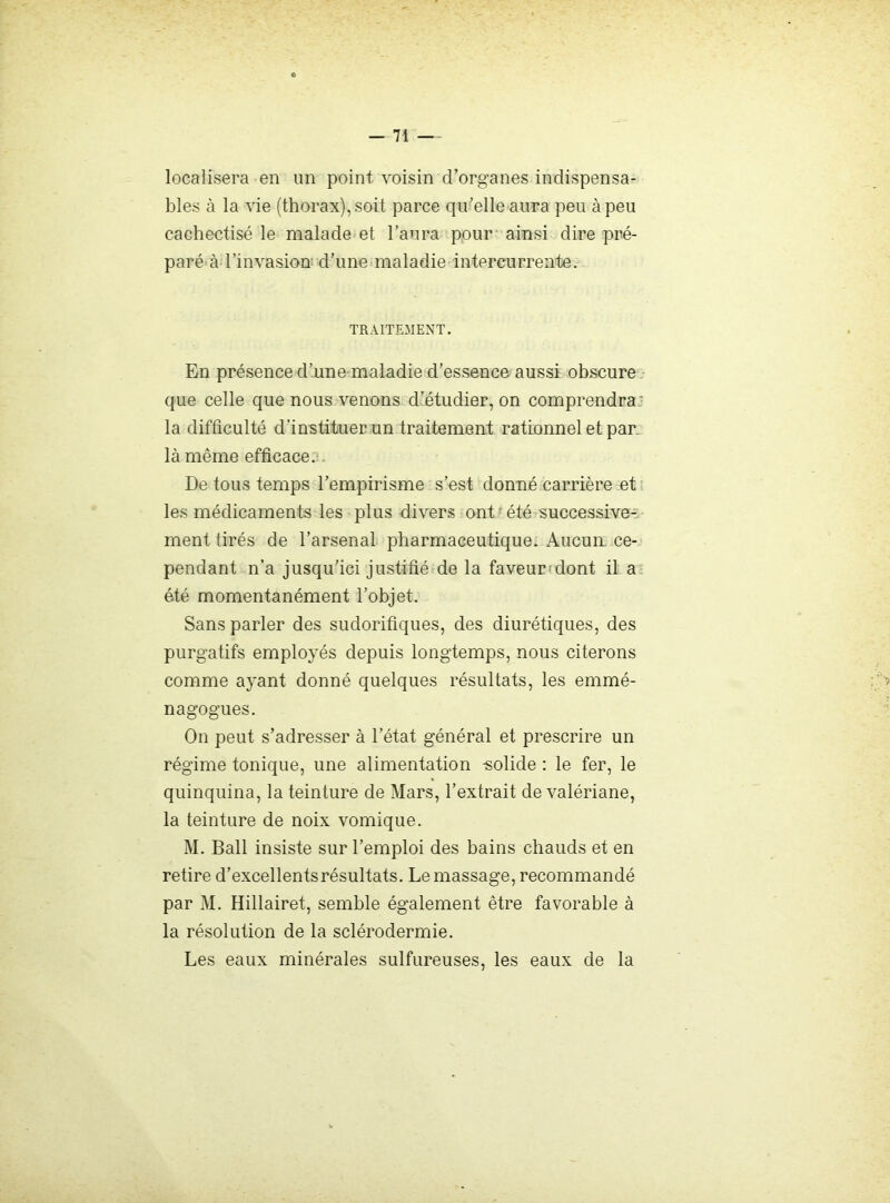 localisera en un point voisin d’organes indispensa- bles à la vie (thorax), soit parce qu’elle aura peu à peu cachectisé le malade et l’aura pour ainsi dire pré- paré à l’invasion d’uneunaladie intercurrente. TRAITEMENT. En présence d’une-maladie d’essence aussi obscure, que celle que nous venons d’étudier, on comprendra; la difficulté d’instituer un traitement rationnel et par. là même efficace.t. De tous temps l’empirisme s’est donné carrière et ' les médicaments les plus divers ont ' été successives: ment tirés de l’arsenal pharmaceutique. Aucun ce- pendant n’a jusqu’ici justifié de la faveundont il a été momentanément l’objet. Sans parler des sudorifiques, des diurétiques, des purgatifs employés depuis longtemps, nous citerons comme ayant donné quelques résultats, les emmé- nagogues. On peut s’adresser à l’état général et prescrire un régime tonique, une alimentation -solide : le fer, le quinquina, la teinture de Mars, l’extrait de valériane, la teinture de noix vomique. M. Bail insiste sur l’emploi des bains chauds et en retire d’excellents résultats. Le massage, recommandé par M. Hillairet, semble également être favorable à la résolution de la sclérodermie. Les eaux minérales sulfureuses, les eaux de la