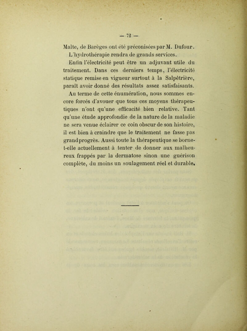 Malte, de Barèges ont été préconisées par M. Dufour. L’hydrothérapie rendra de grands services. Enfin l’électricité peut être un adjuvant utile du traitement. Dans ces derniers temps, l’électricité statique remise en vigueur surtout à la Salpêtrière, paraît avoir donné des résultats assez satisfaisants. Au terme de cette énumération, nous sommes en- core forcés d’avouer que tous ces moyens thérapeu- tiques n’ont qu’une efficacité bien relative. Tant qu’une étude approfondie de la nature de la maladie ne sera venue éclairer ce coin obscur de son histoire, il est bien à craindre que le traitement ne fasse pas grand progrès. Aussi toute la thérapeutique se borne- t-elle actuellement à tenter de donner aux malheu- reux frappés par la dermatose sinon une guérison complète, du moins un soulagement réel et durable*