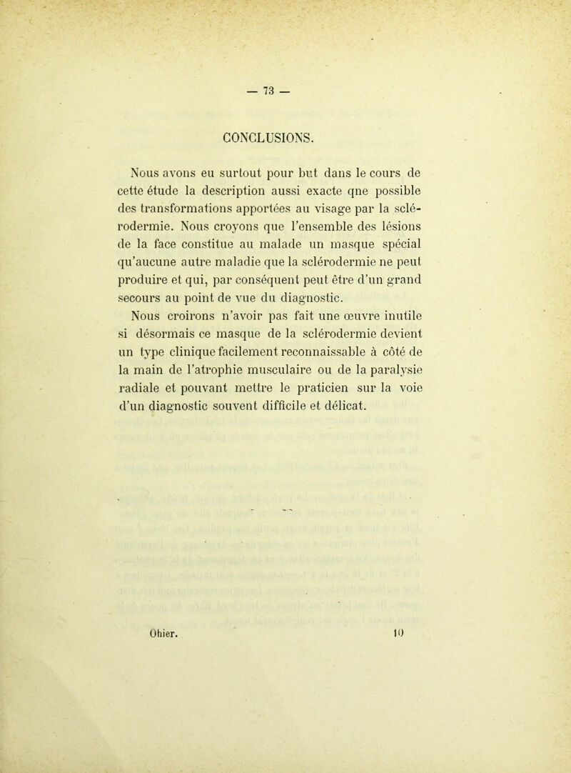 CONCLUSIONS. Nous avons eu surtout pour but dans le cours de cette étude la description aussi exacte qne possible des transformations apportées au visage par la sclé- rodermie. Nous croyons que l’ensemble des lésions de la face constitue au malade un masque spécial qu’aucune autre maladie que la sclérodermie ne peut produire et qui, par conséquent peut être d’un grand secours au point de vue du diagnostic. Nous croirons n’avoir pas fait une œuvre inutile si désormais ce masque de la sclérodermie devient un type clinique facilement reconnaissable à côté de la main de l’atrophie musculaire ou de la paralysie radiale et pouvant mettre le praticien sur la voie d’un diagnostic souvent difficile et délicat. Ohier. 10