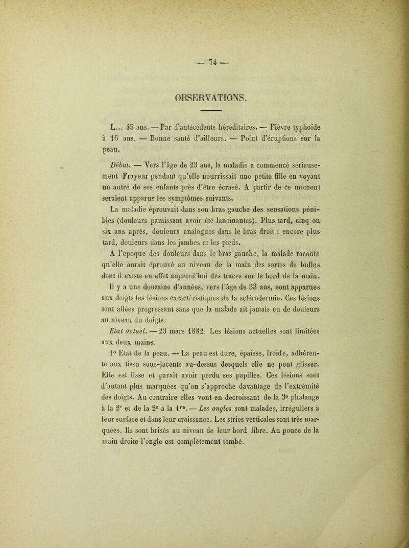 OBSERVATIONS. L... 45 ans. — Par d’antécédents héréditaires. — Fièvre typhoïde à 16 ans. — Bonne santé d’ailleurs. — Point d’éruptions sur la peau. Début. — Vers l’âge de 23 ans, la maladie a commencé sérieuse- ment. Frayeur pendant qu’elle nourrissait une petite fille en voyant un autre de ses enfants près d’être écrasé. A partir de ce moment seraient apparus les symptômes suivants. La maladie éprouvait dans son hras gauche des sensations péni- bles (douleurs paraissant avoir été lancinantes). Plus tard, cinq ou six ans après, douleurs analogues dans le hras droit : encore plus tard, douleurs dans les jambes et les pieds. A l’époque des douleurs dans le bras gauche, la malade raconte qu’elle aurait éprouvé au niveau de la main des sortes de bulles dont il existe en effet aujourd’hui des traces sur le bord de la main. 11 y a une douzaine d’années, vers l’âge de 33 ans, sont apparues aux doigts les lésions caractéristiques de la sclérodermie. Ces lésions sont allées progressant sans que la malade ait jamais eu de douleurs au niveau du doigts. Etal actuel. —23 mars 1882. Les lésions actuelles sont limitées aux deux mains. 1° Etat de la peau. —-La peau est dure, épaisse, froide, adhéren- te aux tissu sous-jacents au-dessus desquels elle ne peut glisser. Elle est lisse et paraît avoir perdu ses papilles. Ces lésions sont d’autant plus marquées qu’on s’approche davaùtage de l’extrémité des doigts. Au contraire elles vont en décroissant de la 3® phalange à la 2' et de la 2® à la l*®. — Les ongles sont malades, irréguliers à leur surface et dans leur croissance. Les stries verticales sont très mar- quées. Ils sont brisés au niveau de leur bord libre. Au pouce de la main droite l’ongle est complètement tombé.