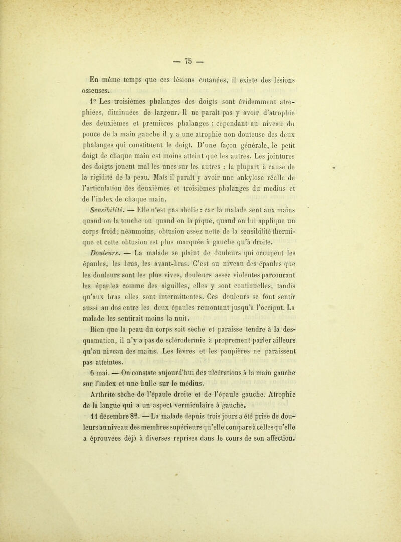 En même temps que ces lésions cutanées, il existe des lésions osseuses. 1® Les troisièmes phalanges des doigts sont évidemment atro- phiées, diminuées de largeur. Il ne paraît pas y avoir d’atrophie des deuxièmes et premières phalanges ; cependant au niveau du pouce de la main gauche il y a une atrophie non douteuse des deux phalanges qui constituent le doigt. D’une façon générale, le petit doigt de chaque main est moins atteint que les autres. Les jointures des doigts jouent mal les unes sur les autres : la plupart à cause de la rigidité de la peau. Mais il paraît y avoir une ankylosé réelle de l’articulation des deuxièmes et troisièmes phalanges du médius et de l’index de chaque main. Sensibilüé. — Elle n’est pas abolie : car la malade sent aux mains quand on la touche ou quand on la piiiue, quand on lui applique un corps froid; néanmoins, obtusion assez nette de la sensibilité thermi- que et cette obtusion est plus marquée à gauche qu’à droite. Douleurs. — La malade se plaint de douleurs qui occupent les épaules, les bras^ les avant-bras. C’est au niveau des épaules que les douleurs sont les plus vives, douleurs assez violentes parcourant les épaules comme des aiguilles, elles y sont continuelles, tandis qu’aux bras elles sont intermittentes. Ces douleurs se font sentir aussi au dos entre les deux épaules remontant jusqu’à l’occiput. La malade les sentirait moins la nuit. Bien que la peau du corps soit sèche et paraisse tendre à la des- quamation, il n’y a pas de sclérodermie à proprement parler ailleurs qu’au niveau des mains. Les lèvres et les paupières ne paraissent pas atteintes. 6 mai. — On constate aujourd’hui des ulcérations à la main gauche sur l’index et une bulle sur le médius. Arthrite sèche de l’épaule droite et de l’épaule gauche. Atrophie de la langue qui a un aspect vermiculaire à gauche* 11 décembre 82. — La malade depuis trois jours a été prise de dou- leurs auniveau des membres supérieurs qu’elle compare à celles qu’elle a éprouvées déjà à diverses reprises dans le cours de son affection.