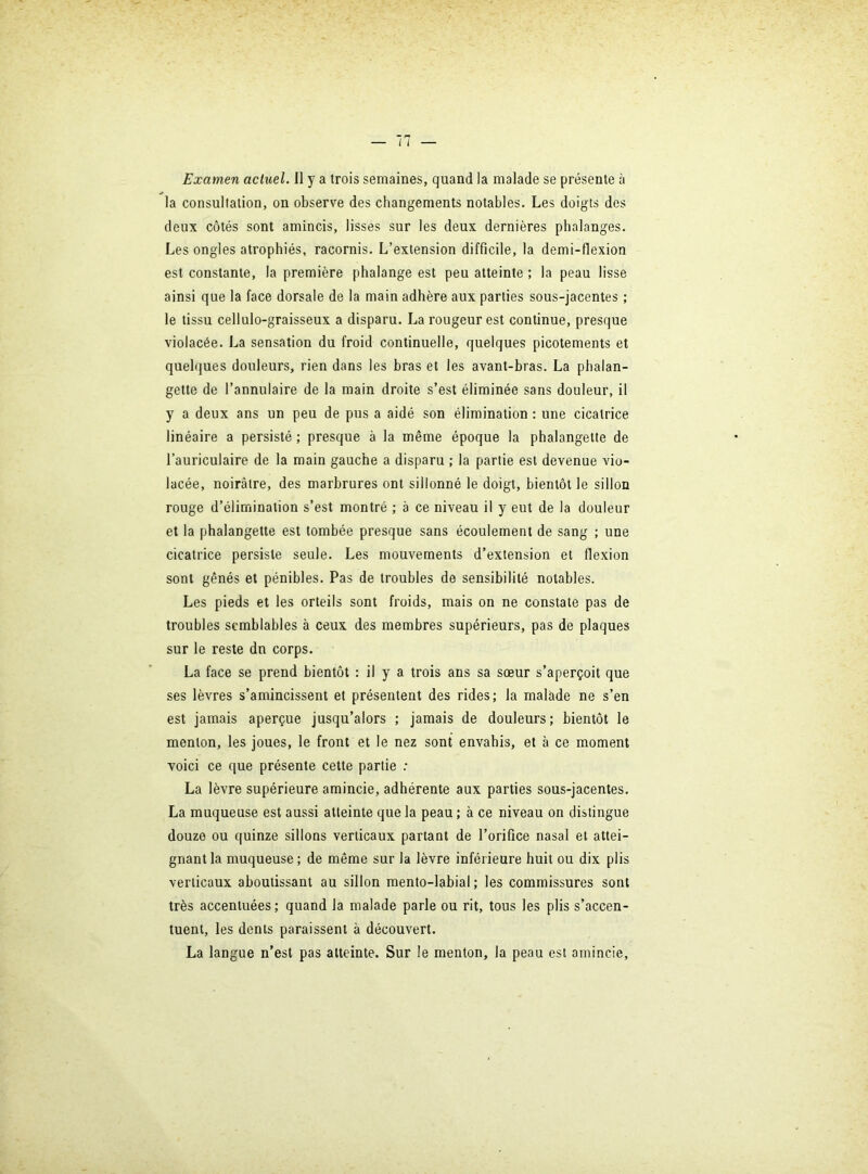 Examen actuel. Il y a trois semaines, quand la malade se présente à la consultation, on observe des changements notables. Les doigts des deux côtés sont amincis, lisses sur les deux dernières phalanges. Les ongles atrophiés, racornis. L’extension difficile, la demi-flexion est constante, la première phalange est peu atteinte ; la peau lisse ainsi que la face dorsale de la main adhère aux parties sous-jacentes ; le tissu cellulo-graisseux a disparu. La rougeur est continue, presque violacée. La sensation du froid continuelle, quelques picotements et quehjues douleurs, rien dans les bras et les avant-bras. La phalan- gette de l’annulaire de la main droite s’est éliminée sans douleur, il y a deux ans un peu de pus a aidé son élimination : une cicatrice linéaire a persisté ; presque à la même époque la phalangette de l’auriculaire de la main gauche a disparu ; la partie est devenue vio- lacée, noirâtre, des marbrures ont sillonné le doigt, bientôt le sillon rouge d’élimination s’est montré ; a ce niveau il y eut de la douleur et la phalangette est tombée presque sans écoulement de sang ; une cicatrice persiste seule. Les mouvements d’extension et flexion sont gênés et pénibles. Pas de troubles de sensibilité notables. Les pieds et les orteils sont froids, mais on ne constate pas de troubles semblables à ceux des membres supérieurs, pas de plaques sur le reste dn corps. La face se prend bientôt : il y a trois ans sa sœur s’aperçoit que ses lèvres s’amincissent et présentent des rides; la malade ne s’en est jamais aperçue jusqu’alors ; jamais de douleurs; bientôt le menton, les joues, le front et le nez sont envahis, et à ce moment voici ce que présente cette partie .• La lèvre supérieure amincie, adhérente aux parties sous-jacentes. La muqueuse est aussi atteinte que la peau ; à ce niveau on distingue douze ou quinze sillons verticaux partant de l’orifice nasal et attei- gnant la muqueuse; de même sur la lèvre inférieure huit ou dix plis verticaux aboutissant au sillon mento-labial; les commissures sont très accentuées; quand la malade parle ou rit, tous les plis s’accen- tuent, les dents paraissent à découvert. La langue n’est pas atteinte. Sur le menton, la peau est amincie.
