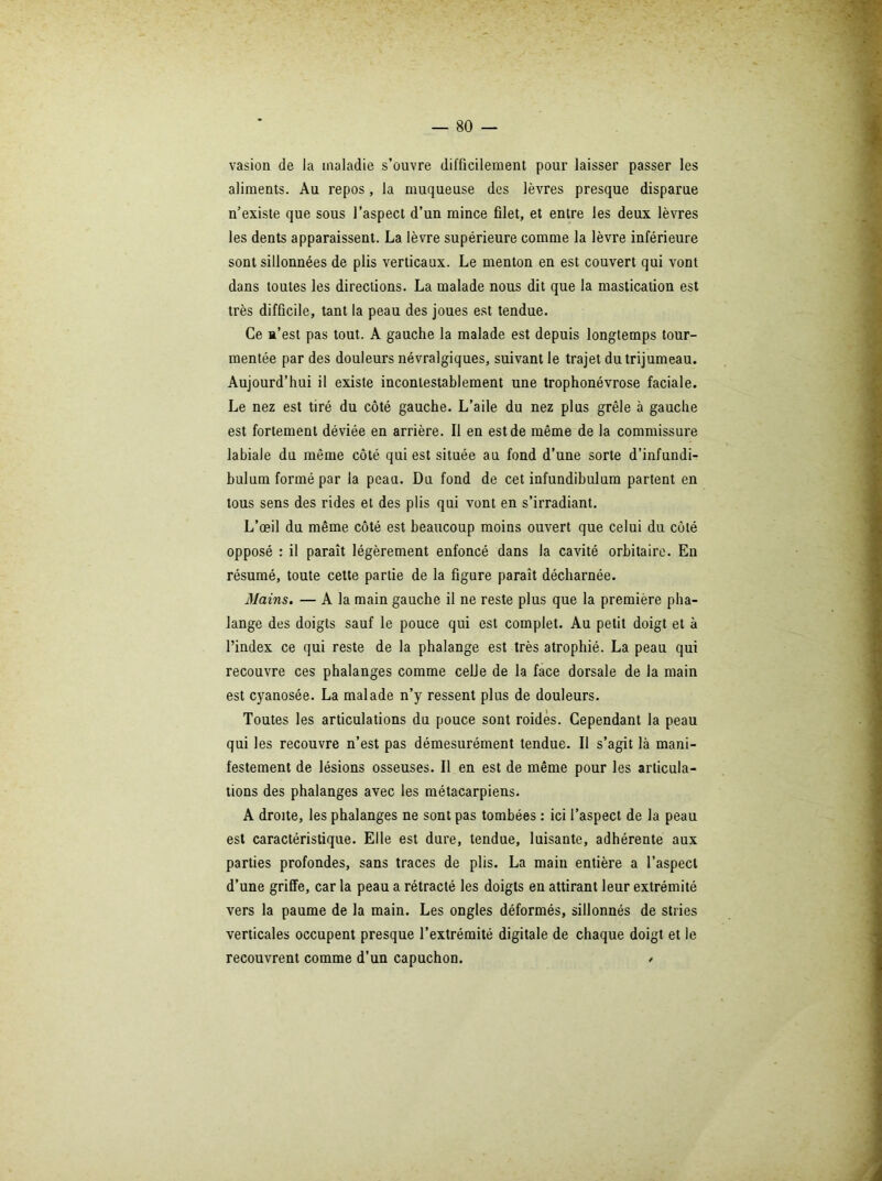 vasion de la maladie s’ouvre difficilement pour laisser passer les aliments. Au repos, la muqueuse des lèvres presque disparue n’existe que sous l’aspect d’un mince filet, et entre les deux lèvres les dents apparaissent. La lèvre supérieure comme la lèvre inférieure sont sillonnées de plis verticaux. Le menton en est couvert qui vont dans toutes les directions. La malade nous dit que la mastication est très difficile, tant la peau des joues est tendue. Ce n’est pas tout. A gauche la malade est depuis longtemps tour- mentée par des douleurs névralgiques, suivant le trajet du trijumeau. Aujourd’hui il existe incontestablement une trophonévrose faciale. Le nez est tiré du côté gauche. L’aile du nez plus grêle à gauche est fortement déviée en arrière. Il en est de même de la commissure labiale du même côté qui est située au fond d’une sorte d’infundi- bulum formé par la peau. Du fond de cet infundibulum partent en tous sens des rides et des plis qui vont en s’irradiant. L’œil du même côté est beaucoup moins ouvert que celui du côté opposé : il paraît légèrement enfoncé dans la cavité orbitaire. En résumé, toute celte partie de la figure paraît décharnée. Mains. — A la main gauche il ne reste plus que la première pha- lange des doigts sauf le pouce qui est complet. Au petit doigt et à l’index ce qui reste de la phalange est très atrophié. La peau qui recouvre ces phalanges comme celle de la face dorsale de la main est cyanosée. La malade n’y ressent plus de douleurs. Toutes les articulations du pouce sont roidès. Cependant la peau qui les recouvre n’est pas démesurément tendue. Il s’agit là mani- festement de lésions osseuses. Il en est de même pour les articula- tions des phalanges avec les métacarpiens. A droite, les phalanges ne sont pas tombées : ici l’aspect de la peau est caractéristique. Elle est dure, tendue, luisante, adhérente aux parties profondes, sans traces de plis. La main entière a l’aspect d’une griffe, car la peau a rétracté les doigts en attirant leur extrémité vers la paume de la main. Les ongles déformés, sillonnés de stries verticales occupent presque l’extrémité digitale de chaque doigt et le recouvrent comme d’un capuchon. /