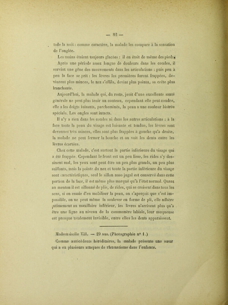 — 8-2 tnde la nuit : comme caractère, la malade les compare à la sensation de l’onglée. Les mains étaient toujours glacées : il en était de même des piedsif Après une période assez longue de douleurs dans les coudes, il survint une gêne des mouvements dans les articulations : puis pou à peu la face se prit : les lèvres les premières furent frappées, de- vinrent plus minces, le nez s’effila, devint plus pointa, sa crête plus Iranchante. Aujourd’hui, la malade qui, du reste, jouit d’une excellente santé générale ne peut plus tenir un couteau, cependant elle peut coudre, elle a les doigts luisants, parcheminés, la peau a une couleur bistrée spéciale. Les ongles sont intacts. Il n’y a rien dans les coudes ni dans les autres articulations : à la face toute la peau du visage est luisante et tendue, les lèvres sont devenues très minces, elles sont plus frappées à gauche qu’à droite, la malade ne peut fermer la bouche et on voit les dents entre les lèvres écartées. Chez cette malade, c’est surtout la partie inférieure du visage qui a été frappée. Cependant le front est un peu lisse, les rides s’y des- sinent mal, les yeux sont peut être un peu plus grands, un peu plus saillants, mais la pointe du nez et toute la partie inférieure du visage sont caractéristiques, seul le sillon naso jugal est conservé dans cette portion de la face, il est même plus marqué qu’à l’état normal. Quant au menton il est sillonné de plis, de rides, qui se croisent dans tous les sens, si on essaie d’en mobiliser la peau, on s’aperçoit que c’est im- possible, on ne peut même la soulever en forme de pli, elle adhère jntimement au maxillaire inférieur, les lèvres n-’arrivent plus qu’à être une ligne au niveau de la communère labiale, leur muqueuse est presque totalement invisible, entre elles les dents apparaissent. Mademoiselle Vill. — 29 ans. (Photographie n° 1.) Gomme antécédents héréditaires, la malade présente une soeur qui a eu plusieurs attaques de rhumatisme dans l’enfance.