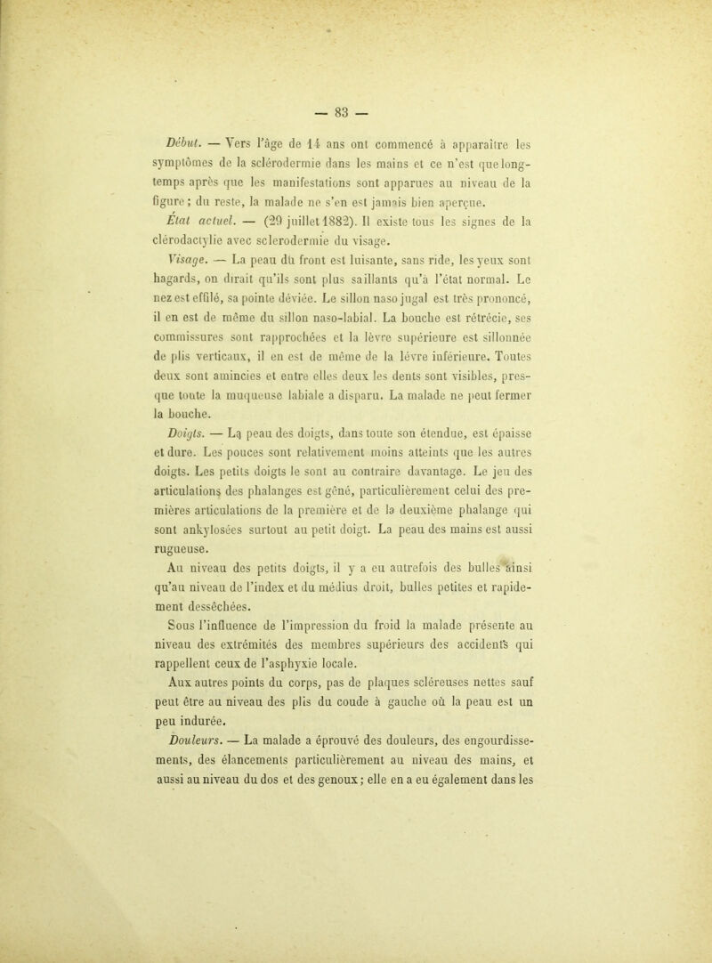 Début. — \ers l'âge de I I ans ont commencé à apparaître les symptômes de la sclérodermie dans les mains et ce n’est que long- temps après que les manifestations sont apparues au niveau de la figure ; du reste, la malade ne s’en est janmis bien aperçue. État actuel. — (29 juillet 1882). Il existe tous les signes de la clérodaciylie avec sclerodermie du visage. Visage. — La peau dti front est luisante, sans ride, les yeux sont hagards, on dirait qu’ils sont plus saillants qu’à l’état normal. Le nez est effilé, sa pointe déviée. Le sillon naso jugal est très prononcé, il en est de même du sillon naso-labial. La bouche est rétrécie, ses commissures sont rapprochées et la lèvre supérieure est sillonnée de [)lis verticaux, il en est de même de la lèvre inférieui'e. Toutes deux sont amincies et entre elles deux les dents sont visibles, pres- que toute la muqueuse labiale a disparu. La malade ne peut fermer la bouche. Doigts. — Lq peau des doigts, dans toute son étendue, est épaisse et dure. Les pouces sont relativement moins atteints que les autres doigts. Les petits doigts le sont au contraire davantage. Le jeu des articulations des phalanges est gêné, particulièrement celui des pre- mières articulations de la première et de la deuxième phalange qui sont ankylosées surtout au petit doigt. La peau des mains est aussi rugueuse. Au niveau des petits doigts, il y a eu autrefois des bulles’ainsi qu’au niveau de l’index et du médius droit, bulles petites et rapide- ment desséchées. Sous l’influence de l’impression du froid la malade présente au niveau des extrémités des membres supérieurs des accidents qui rappellent ceux de l’asphyxie locale. Aux autres points du corps, pas de plaques scléreuses nettes sauf peut être au niveau des plis du coude à gauche où la peau est un peu indurée. Douleurs. — La malade a éprouvé des douleurs, des engourdisse- ments, des élancements particulièrement au niveau des mains, et aussi au niveau du dos et des genoux; elle en a eu également dans les