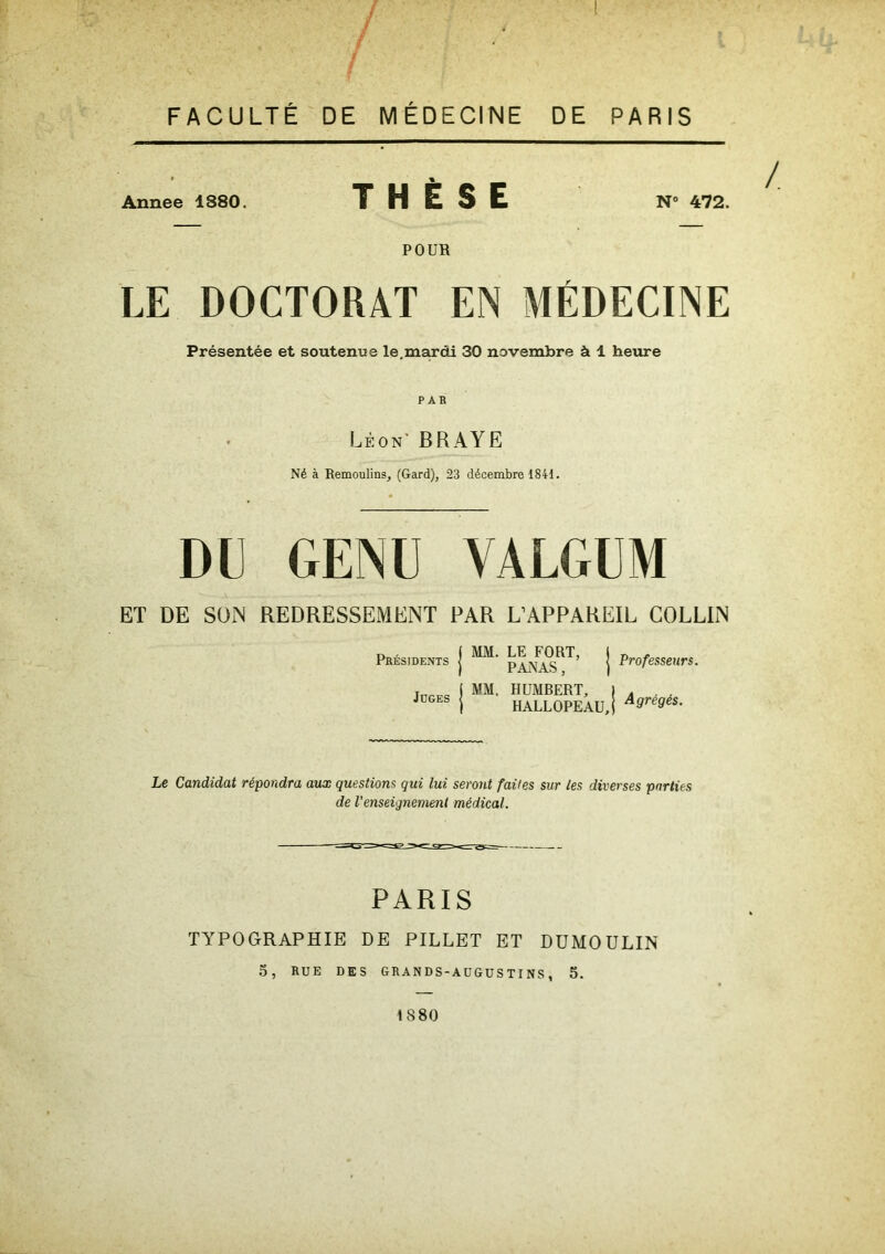 FACULTÉ DE MÉDECINE DE PARIS Annee 1380. THÈSE N° 472. POUB LE DOCTORAT EN MÉDECINE Présentée et soutenue le.mardi 30 novembre à 1 heure P AB Léon' BR A Y E Né à Remoulins, (Gard), 23 décembre 1841. DU GENU YÀLGUM ET DE SON REDRESSEMENT PAR L’APPAREIL COLLIN Présidents Juges “• &2T ! • MM. HUMBERT, I , HALLOPEAU,j A9re9és- Le Candidat répondra aux questions qui lui seront faites sur les diverses parties de l’enseignement médical. PARIS TYPOGRAPHIE DE PILLET ET DUMOULIN 5, RUE DES GRANDS-AUGUSTINS, 5. 1880