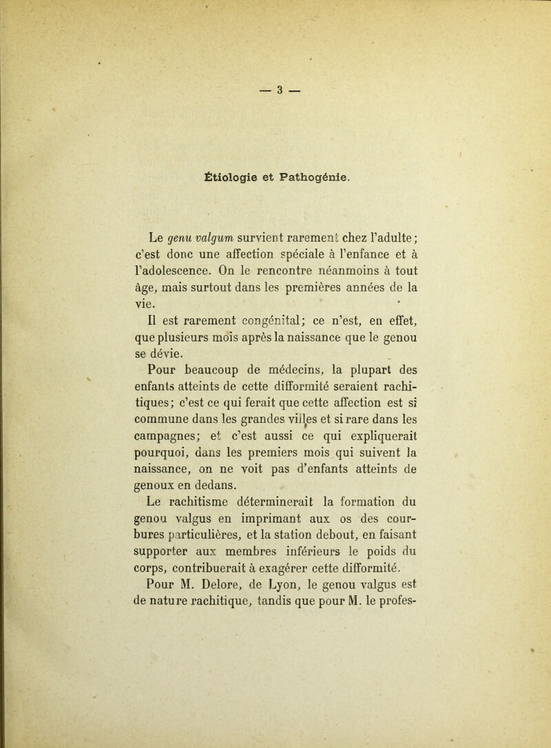 Étiologie et Pathogénie. Le genu valgum survient rarement chez l’adulte; c’est donc une affection spéciale à l’enfance et à l’adolescence. On le rencontre néanmoins à tout âge, mais surtout dans les premières années de la vie. Il est rarement congénital; ce n’est, en effet, que plusieurs mois après la naissance que le genou se dévie. Pour beaucoup de médecins, la plupart des enfants atteints de cette difformité seraient rachi- tiques; c’est ce qui ferait que cette affection est si commune dans les grandes vides et si rare dans les campagnes; et c’est aussi ce qui expliquerait pourquoi, dans les premiers mois qui suivent la naissance, on ne voit pas d’enfants atteints de genoux en dedans. Le rachitisme déterminerait la formation du genou valgus en imprimant aux os des cour- bures particulières, et la station debout, en faisant supporter aux membres inférieurs le poids du corps, contribuerait à exagérer cette difformité. Pour M. Delore, de Lyon, le genou valgus est