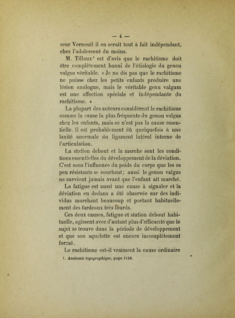 seur Verneuil il en serait tout à fait indépendant, chez l’adolescent du moins. M. Tillaux1 est d’avis que le rachitisme doit être complètement banni de l’étiologie du genou valgus véritable. « Je ne dis pas que le rachitisme ne puisse chez les petits enfants produire une lésion analogue, mais le véritable genu valgum est une affection spéciale et indépendante du rachitisme. » La plupart des auteurs considèrent le rachitisme comme la cause la plus fréquente du genou valgus chez les enfants, mais ce n’est pas la cause essen- tielle. 11 est probablement dû quelquefois à une laxité anormale du ligament latéral interne de l’articulation. La station debout et la marche sont les condi- tions essentielles du développement de la déviation. C’est sous l’influence du poids du corps que les os peu résistants se courbent ; aussi, le genou valgus ne survient jamais avant que l’enfant ait marché. La fatigue est aussi une cause à signaler et la déviation en dedans a été observée sur des indi- vidus marchant beaucoup et portant habituelle- ment des fardeaux très lourds. Ces deux causes, fatigue et station debout habi- tuelle, agissent avec d’autant plus d’efficacité que le sujet se trouve dans la période de développement et que son squelette est encore incomplètement formé. Le rachitisme est-il vraiment la cause ordinaire 1. Anatomie topographique, page 1H6.