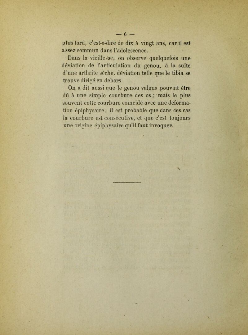 plus tard, c’est-à-dire de dix à vingt ans, car il est assez commun dans l’adolescence. Dans la vieillesse, on observe quelquefois une déviation de l’articulation du genou, à la suite d’une arthrite sèche, déviation telle que le tibia se trouve dirigé en dehors On a dit aussi que le genou valgus pouvait être dû à une simple courbure des os ; mais le plus souvent cette courbure coïncide avec une déforma- tion épiphysaire ; il est probable que dans ces cas la courbure est consécutive, et que c’est toujours une origine épiphysaire qu’il faut invoquer.