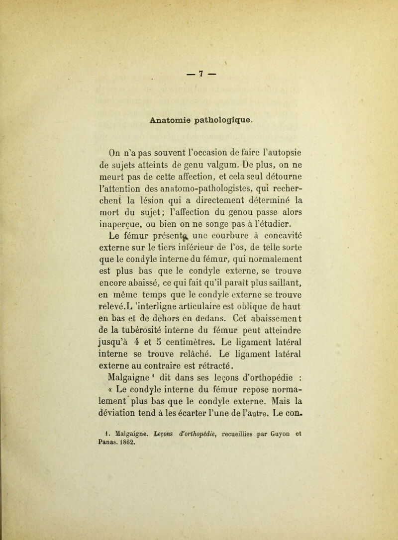 Anatomie pathologique. On n’a pas souvent l’occasion de faire F autopsie de sujets atteints de genu valgum. De plus, on ne meurt pas de cette affection, et cela seul détourne l’attention des anatomo-pathologistes, qui recher- chent la lésion qui a directement déterminé la mort du sujet; l’affection du genou passe alors inaperçue, ou bien on ne songe pas à l’étudier. Le fémur présent^ une courbure à concavité externe sur le tiers inférieur de l’os, de telle sorte que le condyle interne du fémur, qui normalement est plus bas que le condyle externe, se trouve encore abaissé, ce qui fait qu’il paraît plus saillant, en même temps que le condyle externe se trouve relevé.L ’interligne articulaire est oblique de haut en bas et de dehors en dedans. Cet abaissement de la tubérosité interne du fémur peut atteindre jusqu’à 4 et 5 centimètres. Le ligament latéral interne se trouve relâché. Le ligament latéral externe au contraire est rétracté. Malgaigne 1 dit dans ses leçons d’orthopédie : « Le condyle interne du fémur repose norma- lement plus bas que le condyle externe. Mais la déviation tend à les écarter l’une de l’autre. Le con- 1. Malgaigne. Leçons d’orthopédie, recueillies par Guyon et Panas. 1862.