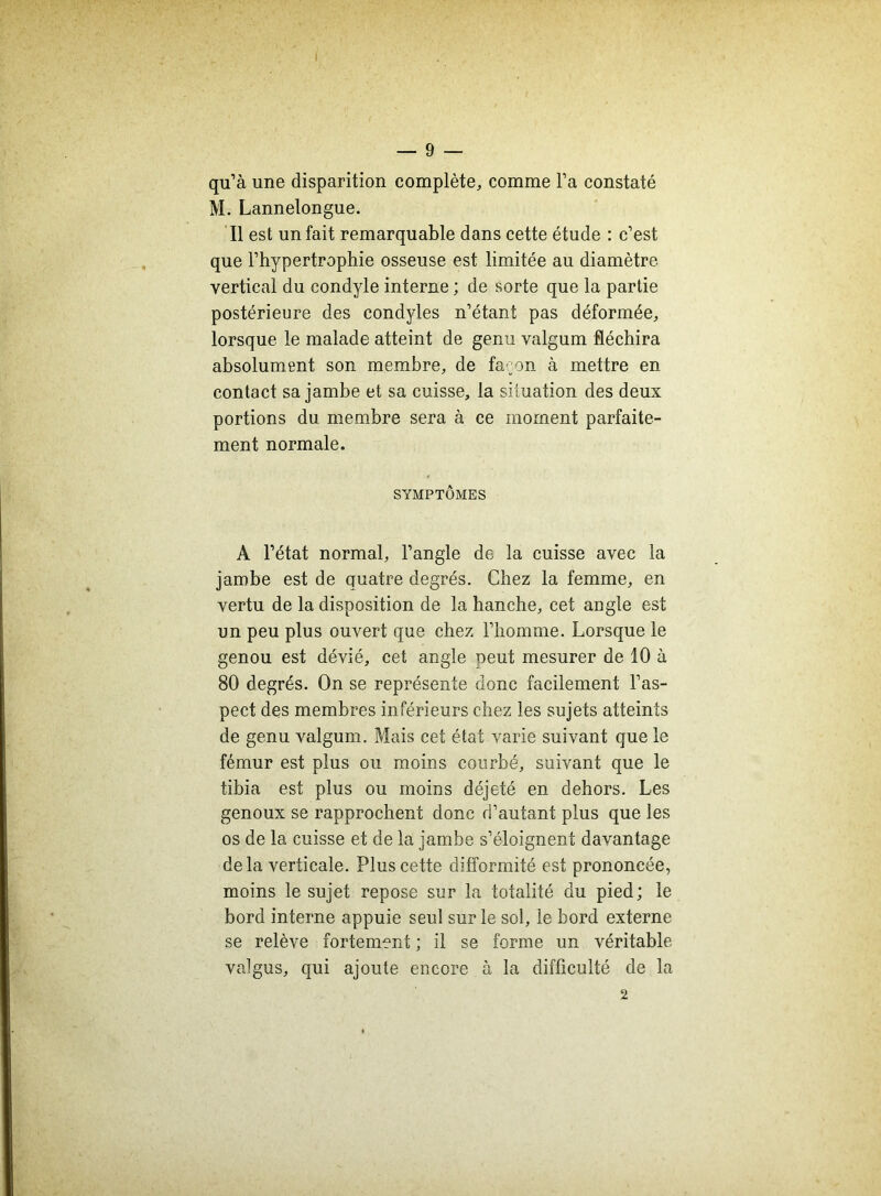 qu’à une disparition complète, comme l’a constaté M. Lannelongue. Il est un fait remarquable dans cette étude : c’est que l’hypertrophie osseuse est limitée au diamètre vertical du condyle interne ; de sorte que la partie postérieure des condyles n’étant pas déformée, lorsque le malade atteint de genu valgum fléchira absolument son membre, de fa;on à mettre en contact sa jambe et sa cuisse, la situation des deux portions du membre sera à ce moment parfaite- ment normale. SYMPTÔMES A l’état normal, l’angle de la cuisse avec la jambe est de quatre degrés. Chez la femme, en vertu de la disposition de la hanche, cet angle est un peu plus ouvert que chez l’homme. Lorsque le genou est dévié, cet angle oeut mesurer de 10 à 80 degrés. On se représente donc facilement l’as- pect des membres inférieurs chez les sujets atteints de genu valgum. Mais cet état varie suivant que le fémur est plus ou moins courbé, suivant que le tibia est plus ou moins déjeté en dehors. Les genoux se rapprochent donc d’autant plus que les os de la cuisse et de la jambe s’éloignent davantage delà verticale. Plus cette difformité est prononcée, moins le sujet repose sur la totalité du pied; le bord interne appuie seul sur le sol, le bord externe se relève fortement ; il se forme un véritable valgus, qui ajoute encore à la difficulté de la