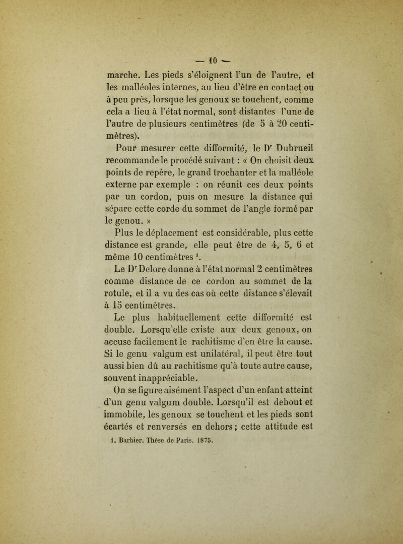 marche. Les pieds s’éloignent l’un de l’autre, et les malléoles internes, au lieu d’être en contact ou à peu près, lorsque les genoux se touchent, comme cela a lieu à l’état normal, sont distantes l’une de l’autre de plusieurs centimètres (de 5 à 20 centi- mètres). Pour mesurer cette difformité, le Dr Dubrueil recommandele procédé suivant : « On choisit deux points de repère, le grand trochanter et la malléole externe par exemple : on réunit ces deux points par un cordon, puis on mesure la distance qui sépare cette corde du sommet de l’angle formé par le genou. » Plus le déplacement est considérable, plus cette distance est grande, elle peut être de 4, 5, 6 et même 10 centimètres l. Le Dr Delore donne à l’état normal 2 centimètres comme distance de ce cordon au sommet de la rotule, et il a vu des cas où cette distance s’élevait à 15 centimètres. Le plus habituellement cette difformité est double. Lorsqu’elle existe aux deux genoux, on accuse facilement le rachitisme d’en être la cause. Si le genu valgum est unilatéral, il peut être tout aussi bien dû au rachitisme qu’à toute autre cause, souvent inappréciable. On se figure aisément l’aspect d’un enfant atteint d’un genu valgum double. Lorsqu’il est debout et immobile, les genoux se touchent et les pieds sont écartés et renversés en dehors ; cette attitude est