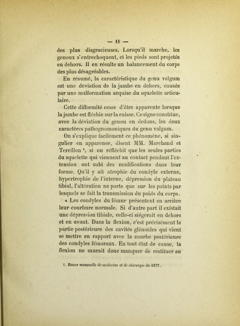 des plus disgracieuses. Lorsqu’il marche, les genoux s’entrechoquent, et les pieds sont projetés en dehors. 11 en résulte un balancement du corps des plus désagréables. En résumé, la caractéristique du genu valgum est une déviation de la jambe en dehors, causée par une malformation acquise du squelette articu- laire. Cette difformité cesse d’être apparente lorsque la jambe est fléchie sur la cuisse. Ce signe constitue, avec la déviation du genou en dedans, les deux caractères pathognomoniques du genu valgum. On s’explique facilement ce phénomène, si sin- gulier en apparence, disent MM. Marchand et Terrillon *, si on réfléchit que les seules parties du squelette qui viennent au contact pendant l’ex- tension ont subi des modifications dans leur forme. Qu’il y ait atrophie du condyle externe, hypertrophie de l’interne, dépression du plateau tibial, l’altération ne porte que sur les points par lesquels se fait la transmission du poids du corps. « Les condyles du fémur présentent en arrière leur courbure normale. Si d’autre part il existait une dépression tibiale, celle-ci siégerait en dehors et en avant. Dans la flexion, c’est précisément la partie postérieure des cavités glénoïdes qui vient se mettre en rapport avec la courbe postérieure des condyles fémoraux. En tout état de cause, la flexion ne saurait donc manquer de restituer au 1. Revue mensuelle de médecine et de chirurgie de 1877.