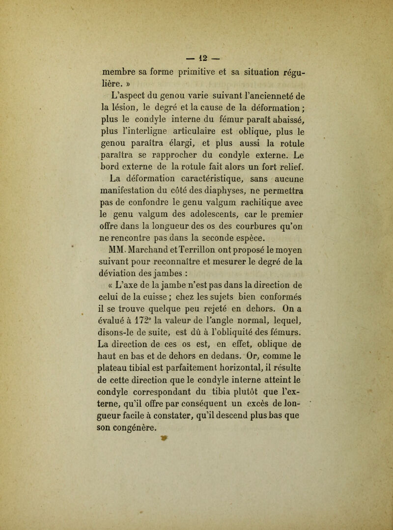 membre sa forme primitive et sa situation régu- lière. » L’aspect du genou varie suivant l’ancienneté de la lésion, le degré et la cause de la déformation; plus le condyle interne du fémur paraît abaissé, plus l’interligne articulaire est oblique, plus le genou paraîtra élargi, et plus aussi la rotule paraîtra se rapprocher du condyle externe. Le bord externe de la rotule fait alors un fort relief. La déformation caractéristique, sans aucune manifestation du côté des diaphyses, ne permettra pas de confondre le genu valgum rachitique avec le genu valgum des adolescents, car le premier offre dans la longueur des os des courbures qu’on ne rencontre pas dans la seconde espèce. MM. Marchand etTerrillon ont proposé le moyen suivant pour reconnaître et mesurer le degré de la déviation des jambes : « L’axe de la jambe n’est pas dans la direction de celui de la cuisse; chez les sujets bien conformés il se trouve quelque peu rejeté en dehors. On a évalué à 172° la valeur de l’angle normal, lequel, disons-le de suite, est dû à l’obliquité des fémurs. La direction de ces os est, en effet, oblique de haut en bas et de dehors en dedans. Or, comme le plateau tibial est parfaitement horizontal, il résulte de cette direction que le condyle interne atteint le condyle correspondant du tibia plutôt que l’ex- terne, qu’il offre par conséquent un excès de lon- gueur facile à constater, qu’il descend plus bas que son congénère.