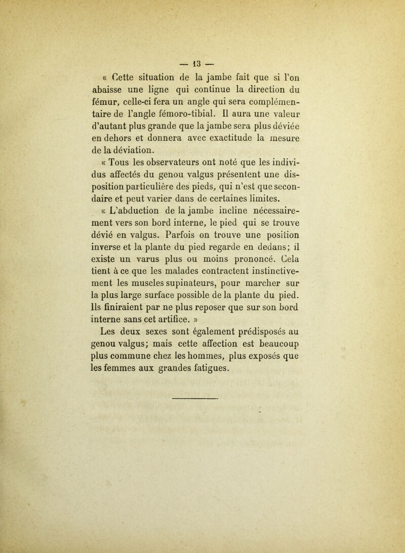« Cette situation de la jambe fait que si l’on abaisse une ligne qui continue la direction du fémur, celle-ci fera un angle qui sera complémen- taire de l’angle fémoro-tibial. Il aura une valeur d’autant plus grande que la jambe sera plus déviée en dehors et donnera avec exactitude la mesure de la déviation. « Tous les observateurs ont noté que les indivi- dus affectés du genou valgus présentent une dis- position particulière des pieds, qui n’est que secon- daire et peut varier dans de certaines limites. ce L’abduction de la jambe incline nécessaire- ment vers son bord interne, le pied qui se trouve dévié en valgus. Parfois on trouve une position inverse et la plante du pied regarde en dedans ; il existe un varus plus ou moins prononcé. Cela tient à ce que les malades contractent instinctive- ment les muscles supinateurs, pour marcher sur la plus large surface possible de la plante du pied. Ils finiraient par ne plus reposer que sur son bord interne sans cet artifice. » Les deux sexes sont également prédisposés au genou valgus; mais cette affection est beaucoup plus commune chez les hommes, plus exposés que les femmes aux grandes fatigues.