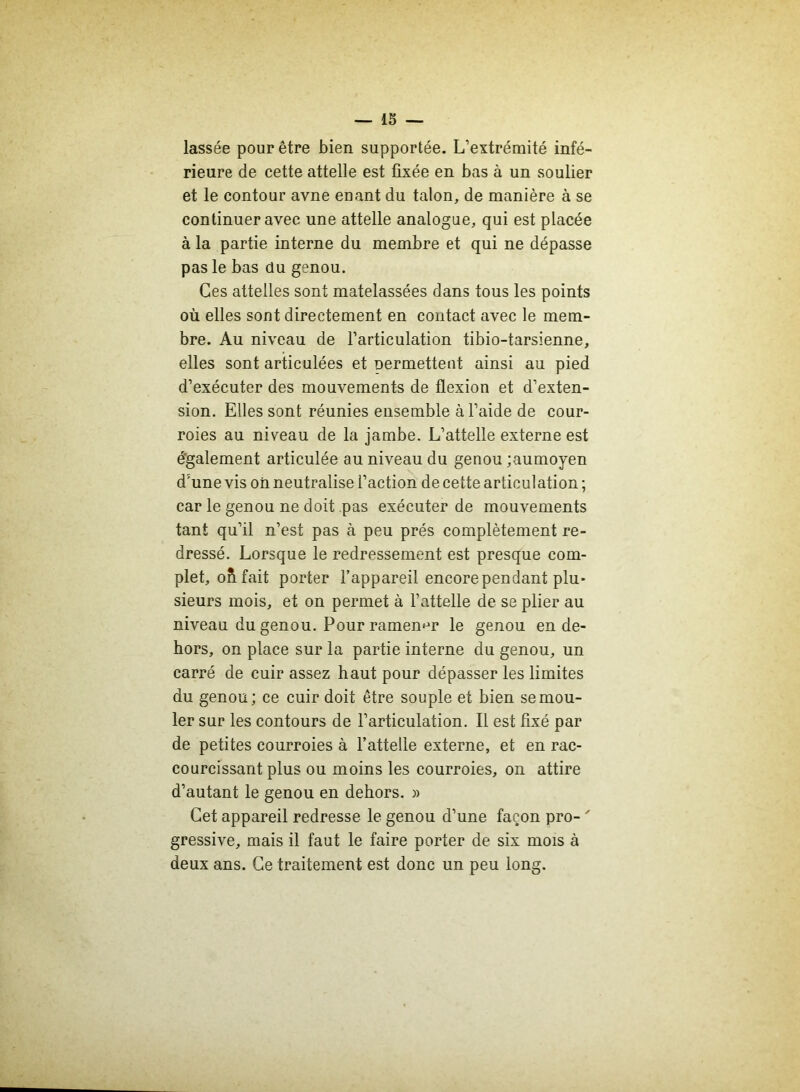 lassée pour être bien supportée. L’extrémité infé- rieure de cette attelle est fixée en bas à un soulier et le contour avne enant du talon, de manière à se continuer avec une attelle analogue, qui est placée à la partie interne du membre et qui ne dépasse pas le bas du genou. Ces attelles sont matelassées dans tous les points où elles sont directement en contact avec le mem- bre. Au niveau de l’articulation tibio-tarsienne, elles sont articulées et Dermettent ainsi au pied d’exécuter des mouvements de flexion et d’exten- sion. Elles sont réunies ensemble à l’aide de cour- roies au niveau de la jambe. L’attelle externe est également articulée au niveau du genou ;aumoyen d5une vis oii neutralise l’action de cette articul ation ; car le genou ne doit pas exécuter de mouvements tant qu’il n’est pas à peu prés complètement re- dressé. Lorsque le redressement est presque com- plet, oh fait porter l’appareil encore pendant plu- sieurs mois, et on permet à l’attelle de se plier au niveau du genou. Pour ramener le genou en de- hors, on place sur la partie interne du genou, un carré de cuir assez haut pour dépasser les limites du genou; ce cuir doit être souple et bien se mou- ler sur les contours de l’articulation. Il est fixé par de petites courroies à l’attelle externe, et en rac- courcissant plus ou moins les courroies, on attire d’autant le genou en dehors. » Cet appareil redresse le genou d’une façon pro- ' gressive, mais il faut le faire porter de six mois à deux ans. Ce traitement est donc un peu long.