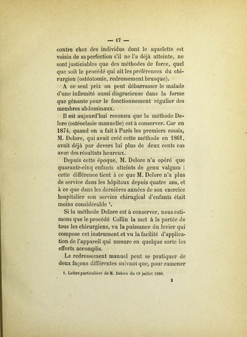 contre chez des individus dont le squelette est voisin de sa perfection s’il ne l’a déjà atteinte, ne sont justiciables que des méthodes de force, quel que soit le procédé qui ait les préférences du chi- rurgien (ostéotomie, redressement brusque). A ce seul prix on peut débarrasser le malade d’une infirmité aussi disgracieuse dans la forme que gênante pour le fonctionnement régulier des membres abdominaux. Il est aujourd’hui reconnu que la méthode De- lore (ostéoclasie manuelle) est à conserver. Car en 1874, quand oh a fait à Paris les premiers essais, M. Delore, qui avait créé cette méthode en 1861, avait déjà par devers lui plus de deux cents cas avec des résultats heureux. Depuis cette époque, M. Delore n’a opéré que quarante-cinq enfants atteints de genu valgum : cette différence tient à ce que M. Delore n’a plus de service dans les hôpitaux depuis quatre ans, et à ce que dans les dernières années de son exercice hospitalier son service chirugical d’enfants était moins considérable h Si la méthode Delore est à conserver, nous esti- mons que le procédé Collin la met à la portée de tous les chirurgiens, vu la puissance du levier qui compose cet instrument et vu la facilité d’applica- tion de l’appareil qui mesure en quelque sorte les efforts accomplis. Le redressement manuel peut se pratiquer de deux façons différentes suivant que, pour ramener 1. Lettre particulière de M. Delore du 19 juillet 1880. 3