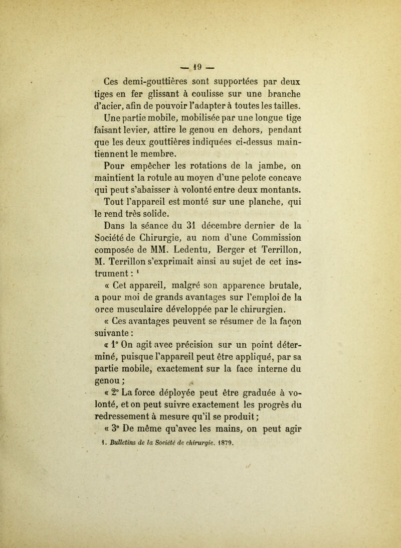 Ces demi-gouttières sont supportées par deux tiges en fer glissant à coulisse sur une branche d’acier, afin de pouvoir l’adapter à toutes les tailles. Une partie mobile, mobilisée par une longue tige faisant levier, attire le genou en dehors, pendant que les deux gouttières indiquées ci-dessus main- tiennent le membre. Pour empêcher les rotations de la jambe, on maintient la rotule au moyen d’une pelote concave qui peut s’abaisser à volonté entre deux montants. Tout l’appareil est monté sur une planche, qui le rend très solide. Dans la séance du 31 décembre dernier de la Société de Chirurgie, au nom d’une Commission composée de MM. Ledentu, Berger et Terrillon, M. Terrillon s’exprimait ainsi au sujet de cet ins- trument : 1 « Cet appareil, malgré son apparence brutale, a pour moi de grands avantages sur l’emploi de la orce musculaire développée par le chirurgien. « Ces avantages peuvent se résumer de la façon suivante : a 1° On agit avec précision sur un point déter- miné, puisque l’appareil peut être appliqué, par sa partie mobile, exactement sur la face interne du genou ; « 2° La force déployée peut être graduée à vo- lonté, et on peut suivre exactement les progrès du redressement à mesure qu’il se produit ; « 3° De même qu’avec les mains, on peut agir