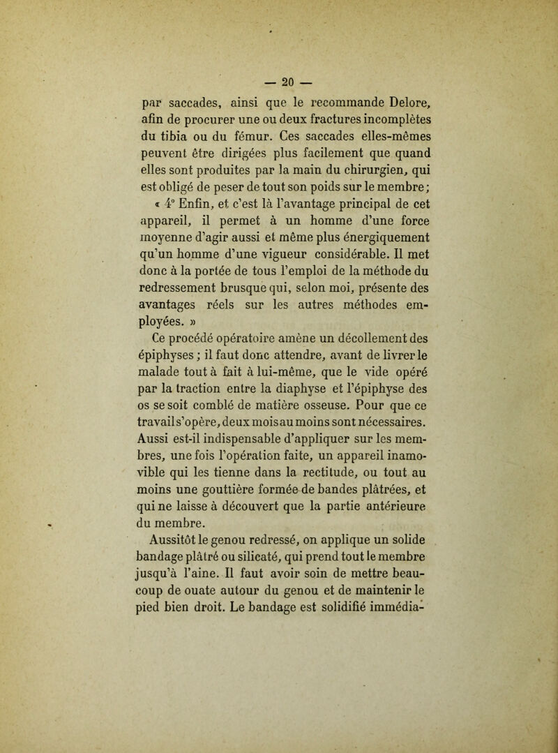 par saccades, ainsi que le recommande Delore, afin de procurer une ou deux fractures incomplètes du tibia ou du fémur. Ces saccades elles-mêmes peuvent être dirigées plus facilement que quand elles sont produites par la main du chirurgien, qui est obligé de peser de tout son poids sur le membre; « 4° Enfin, et c’est là l’avantage principal de cet appareil, il permet à un homme d’une force moyenne d’agir aussi et même plus énergiquement qu’un homme d’une vigueur considérable. Il met donc à la portée de tous l’emploi de la méthode du redressement brusque qui, selon moi, présente des avantages réels sur les autres méthodes em- ployées. » Ce procédé opératoire amène un décollement des épiphyses ; il faut donc attendre, avant de livrer le malade tout à fait à lui-même, que le vide opéré par la traction entre la diaphyse et l’épiphyse des os se soit comblé de matière osseuse. Pour que ce travail s’opère, deux moisau moins sont nécessaires. Aussi est-il indispensable d’appliquer sur les mem- bres, une fois l’opération faite, un appareil inamo- vible qui les tienne dans la rectitude, ou tout au moins une gouttière formée de bandes plâtrées, et qui ne laisse à découvert que la partie antérieure du membre. Aussitôt le genou redressé, on applique un solide bandage plâtré ou silicaté, qui prend tout le membre jusqu’à l’aine. Il faut avoir soin de mettre beau- coup de ouate autour du genou et de maintenir le pied bien droit. Le bandage est solidifié immédia-