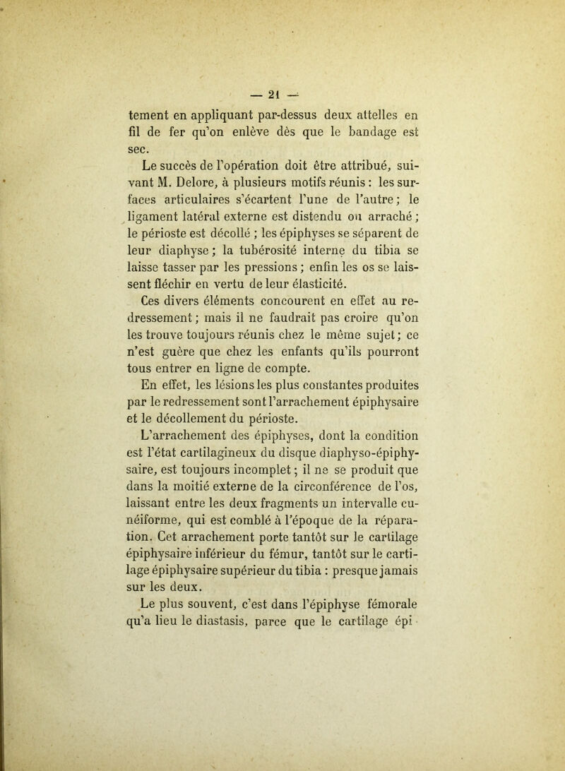 tement en appliquant par-dessus deux attelles en fil de fer qu’on enlève dès que le bandage est sec. Le succès de l’opération doit être attribué, sui- vant M. Delore, à plusieurs motifs réunis : les sur- faces articulaires s’écartent l’une de l’autre; le ligament latéral externe est distendu ou arraché ; le périoste est décollé ; les épiphyses se séparent de leur diaphyse ; la tubérosité interne du tibia se laisse tasser par les pressions ; enfin les os se lais- sent fléchir en vertu de leur élasticité. Ces divers éléments concourent en effet au re- dressement ; mais il ne faudrait pas croire qu’on les trouve toujours réunis chez le même sujet; ce n’est guère que chez les enfants qu’ils pourront tous entrer en ligne de compte. En effet, les lésions les plus constantes produites par le redressement sont l’arrachement épiphysaire et le décollement du périoste. L’arrachement des épiphyses, dont la condition est l’état cartilagineux du disque diaphyso-épiphy- saire, est toujours incomplet ; il ne se produit que dans la moitié externe de la circonférence de l’os, laissant entre les deux fragments un intervalle cu- néiforme, qui est comblé à l’époque de la répara- tion. Cet arrachement porte tantôt sur le cartilage épiphysaire inférieur du fémur, tantôt sur le carti- lage épiphysaire supérieur du tibia : presque jamais sur les deux. Le plus souvent, c’est dans l’épiphyse fémorale qu’a lieu le diastasis, parce que le cartilage épi