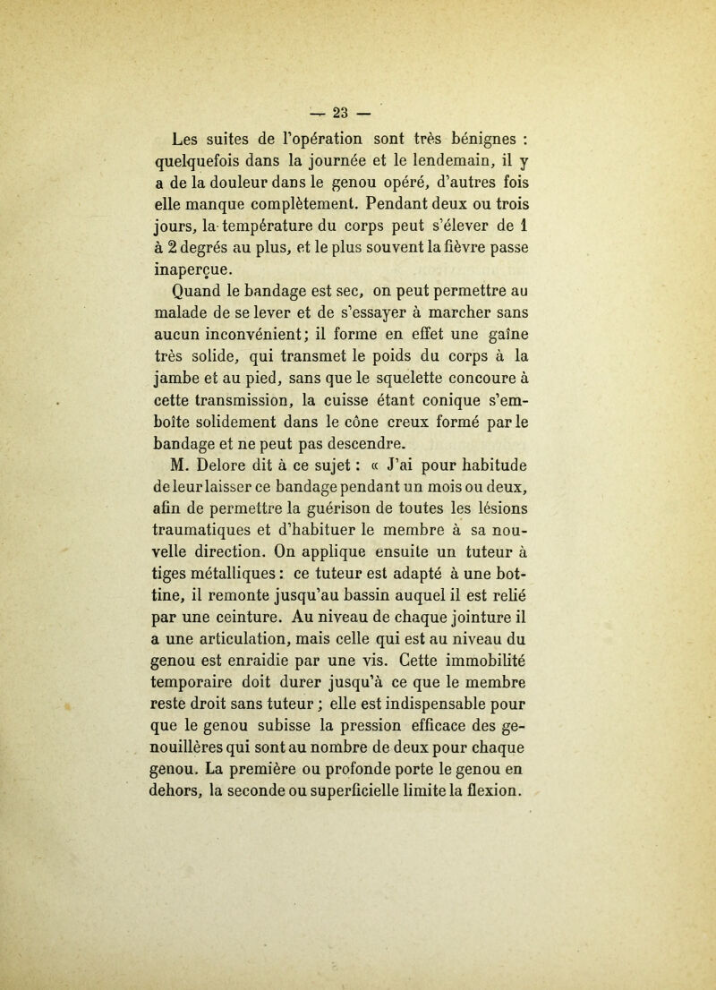 Les suites de l’opération sont très bénignes : quelquefois dans la journée et le lendemain, il y a de la douleur dans le genou opéré, d’autres fois elle manque complètement. Pendant deux ou trois jours, la-température du corps peut s’élever de 1 à 2 degrés au plus, et le plus souvent la fièvre passe inaperçue. Quand le bandage est sec, on peut permettre au malade de se lever et de s’essayer à marcher sans aucun inconvénient; il forme en effet une gaine très solide, qui transmet le poids du corps à la jambe et au pied, sans que le squelette concoure à cette transmission, la cuisse étant conique s’em- boîte solidement dans le cône creux formé par le bandage et ne peut pas descendre. M. Delore dit à ce sujet : « J’ai pour habitude de leur laisser ce bandage pendant un mois ou deux, afin de permettre la guérison de toutes les lésions traumatiques et d’habituer le membre à sa nou- velle direction. On applique ensuite un tuteur à tiges métalliques : ce tuteur est adapté à une bot- tine, il remonte jusqu’au bassin auquel il est relié par une ceinture. Au niveau de chaque jointure il a une articulation, mais celle qui est au niveau du genou est enraidie par une vis. Cette immobilité temporaire doit durer jusqu’à ce que le membre reste droit sans tuteur ; elle est indispensable pour que le genou subisse la pression efficace des ge- nouillères qui sont au nombre de deux pour chaque genou. La première ou profonde porte le genou en dehors, la seconde ou superficielle limite la flexion.