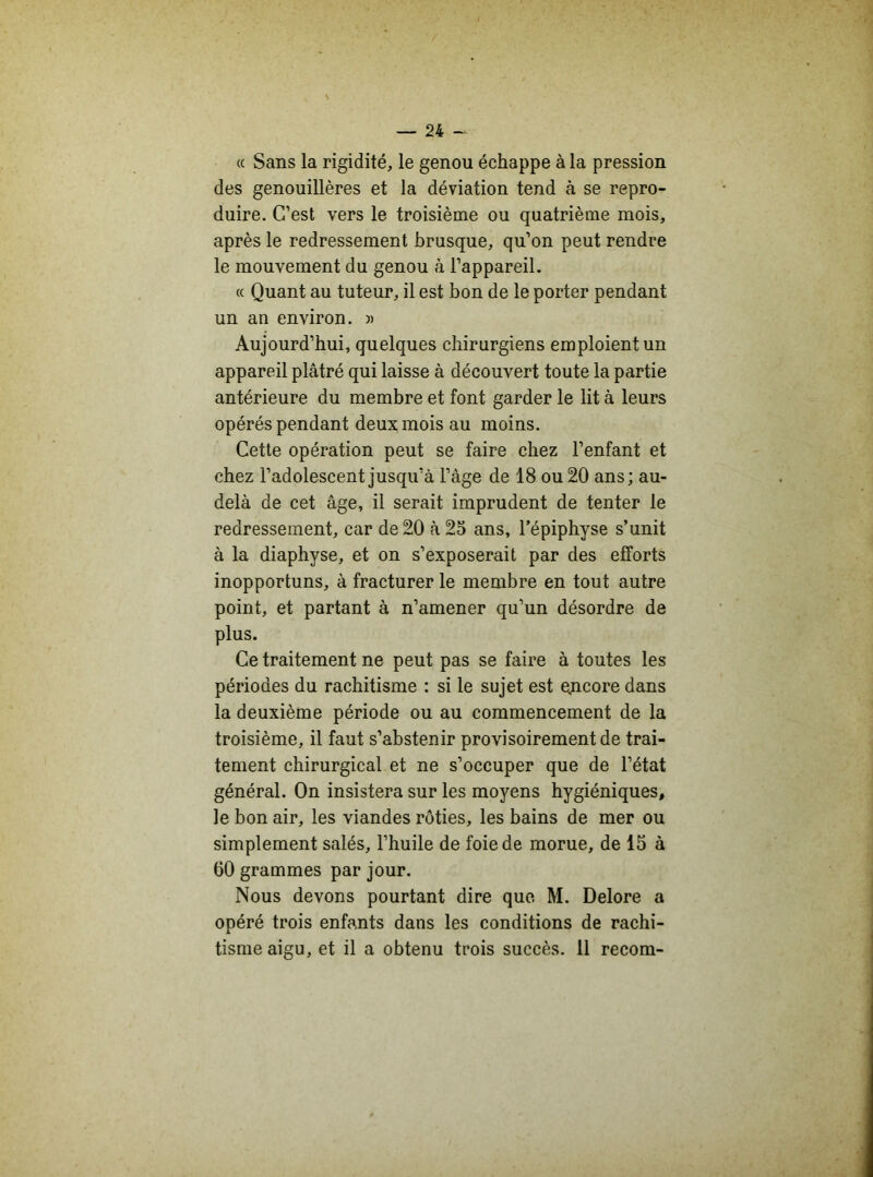 (c Sans la rigidité, le genou échappe à la pression des genouillères et la déviation tend à se repro- duire. C’est vers le troisième ou quatrième mois, après le redressement brusque, qu’on peut rendre le mouvement du genou à l’appareil. « Quant au tuteur, il est bon de le porter pendant un an environ. » Aujourd’hui, quelques chirurgiens emploient un appareil plâtré qui laisse à découvert toute la partie antérieure du membre et font garder le lit à leurs opérés pendant deux mois au moins. Cette opération peut se faire chez l’enfant et chez l’adolescent jusqu’à l’âge de 18 ou 20 ans; au- delà de cet âge, il serait imprudent de tenter le redressement, car de 20 à 25 ans, l’épiphyse s’unit à la diaphyse, et on s’exposerait par des efforts inopportuns, à fracturer le membre en tout autre point, et partant à n’amener qu’un désordre de plus. Ce traitement ne peut pas se faire à toutes les périodes du rachitisme : si le sujet est encore dans la deuxième période ou au commencement de la troisième, il faut s’abstenir provisoirement de trai- tement chirurgical et ne s’occuper que de l’état général. On insistera sur les moyens hygiéniques, le bon air, les viandes rôties, les bains de mer ou simplement salés, l’huile de foie de morue, de 15 à 60 grammes par jour. Nous devons pourtant dire que M. Delore a opéré trois enfants dans les conditions de rachi- tisme aigu, et il a obtenu trois succès. 11 recom-