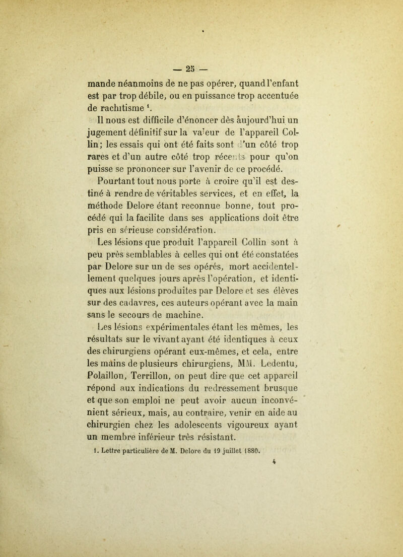 mande néanmoins de ne pas opérer, quand l’enfant est par trop débile, ou en puissance trop accentuée de rachitisme *. Il nous est difficile d’énoncer dès aujourd’hui un jugement définitif sur la valeur de l’appareil Col- lin; les essais qui ont été faits sont :’un côté trop rares et d’un autre côté trop récents pour qu’on puisse se prononcer sur l’avenir de ce procédé. Pourtant tout nous porte à croire qu’il est des- tiné à rendre de véritables services, et en effet, la méthode Delore étant reconnue bonne, tout pro- cédé qui la facilite dans ses applications doit être pris en sérieuse considération. Les lésions que produit l’appareil Collin sont à peu près semblables à celles qui ont été constatées par Delore sur un de ses opérés, mort accidentel- lement quelques jours après l’opération, et identi- ques aux lésions produites par Delore et ses élèves sur des cadavres, ces auteurs opérant avec la main sans le secours de machine. Les lésions expérimentales étant les mêmes, les résultats sur le vivant ayant été identiques à ceux des chirurgiens opérant eux-mêmes, et cela, entre les mains de plusieurs chirurgiens, MM. Ledentu, Polaillon, Terrillon, on peut dire que cet appareil répond aux indications du redressement brusque et que son emploi ne peut avoir aucun inconvé- nient sérieux, mais, au contraire, venir en aide au chirurgien chez les adolescents vigoureux ayant un membre inférieur très résistant. 1. Lettre particulière deM. Delore du 19 juillet 1880. 4