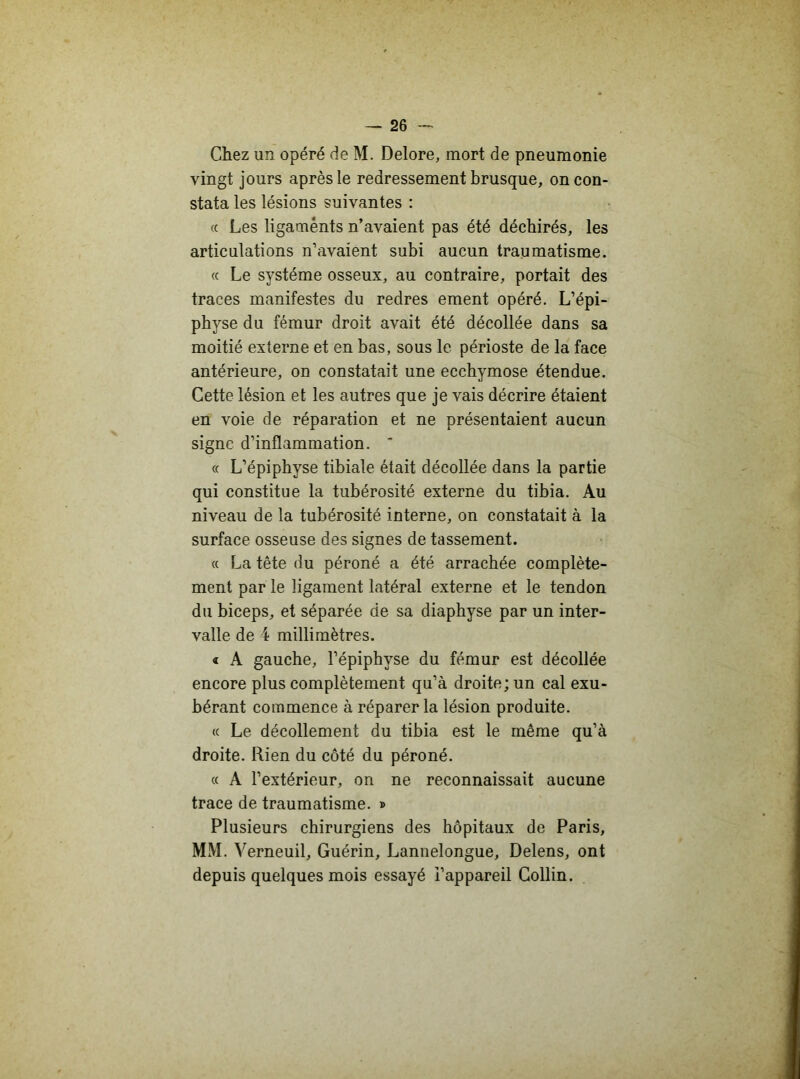 Chez un opéré de M. Delore, mort de pneumonie vingt jours après le redressement brusque, on con- stata les lésions suivantes : « Les ligaments n’avaient pas été déchirés, les articulations n’avaient subi aucun traumatisme. « Le système osseux, au contraire, portait des traces manifestes du redres ement opéré. L’épi- physe du fémur droit avait été décollée dans sa moitié externe et en bas, sous le périoste de la face antérieure, on constatait une ecchymose étendue. Cette lésion et les autres que je vais décrire étaient en voie de réparation et ne présentaient aucun signe d’inflammation. * « L’épiphyse tibiale était décollée dans la partie qui constitue la tubérosité externe du tibia. Au niveau de la tubérosité interne, on constatait à la surface osseuse des signes de tassement. « La tête du péroné a été arrachée complète- ment par le ligament latéral externe et le tendon du biceps, et séparée de sa diaphyse par un inter- valle de 4 millimètres. « A gauche, l’épiphvse du fémur est décollée encore plus complètement qu’à droite; un cal exu- bérant commence à réparer la lésion produite. « Le décollement du tibia est le même qu’à droite. Rien du côté du péroné. « A l’extérieur, on ne reconnaissait aucune trace de traumatisme. » Plusieurs chirurgiens des hôpitaux de Paris, MM. Verneuil, Guérin, Lannelongue, Delens, ont depuis quelques mois essayé i’appareil Collin.