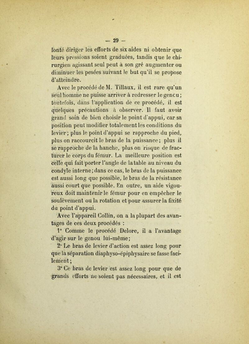 lonté diriger les efforts de six aides ni obtenir que leurs pressions soient graduées, tandis que le chi- rurgien agissant seul peut à son gré augmenter ou diminuer les pesées suivant le but qu’il se propose d’atteindre. Avec le procédé de M. Tillaux, il est rare qu’un seul homme ne puisse arriver à redresser le gencu ; toutefois, dans l'application de ce procédé, il est quelques précautions à observer. 11 faut avoir grand soin de bien choisir le point d'appui, car sa position peut modifier totalement les conditions du levier; plus le point d’appui se rapproche du pied, plus on raccourcit le bras de la puissance ; plus il se rapproche de la hanche, plus on risque de frac- turer le corps du fémur. La meilleure position est celle qui fait porter l’angle de la table au niveau du condyle interne; dans ce cas, le bras de la puissance est aussi long que possible, le bras de la résistance aussi court que possible. En outre, un aide vigou- reux doit maintenir le fémur pour en empêcher le soulèvement ou la rotation et pour assurer la fixité du point d’appui. Avec l’appareil Collin, on a la plupart des avan- tages de ces deux procédés : 1° Comme le procédé Delore, il a l’avantage d’agir sur le genou lui-même; 2° Le bras de levier d’action est assez long pour que la séparation diaphyso-épiphysaire se fasse faci- lement ; 3° Ce bras de levier est assez long pour que de grands efforts ne soient pas nécessaires, et il est