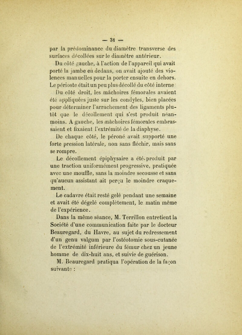 par la prédominance du diamètre transverse des surfaces décollées sur le diamètre antérieur. Du côté gauche, à l’action de l’appareil qui avait porté la jambe en dedans, on avait ajouté des vio- lences manuelles pour la porter ensuite en dehors. Le périoste était un peu plus décollé du côté interne Du côté droit, les mâchoires fémorales avaient été appliquées juste sur les condyles, bien placées pour déterminer l'arrachement des ligaments plu- tôt que le décollement qui s’est produit néan- moins. A gauche, les mâchoires fémorales embras- saient et fixaient l’extrémité de ladiaphyse. De chaque côté, le péroné avait supporté une forte pression latérale, non sans fléchir, mais sans se rompre. Le décollement épiphysaire a été. produit par une traction uniformément progressive, pratiquée avec une mouffle, sans la moindre secousse et sans qu’aucun assistant ait perçu le moindre craque- ment. Le cadavre était resté gelé pendant une semaine et avait été dégelé complètement, le matin même de l’expérience. Dans la même séance, M. Terrillon entretient la Société d’une communication faite par le docteur Beauregard, du Havre, au sujet du redressement d’un genu valgum par l’ostéotomie sous-cutanée de l’extrémité inférieure du fémur chez un jeune homme de dix-huit ans, et suivie de guérison. M. Beauregard pratiqua l’opération de la façon suivante :